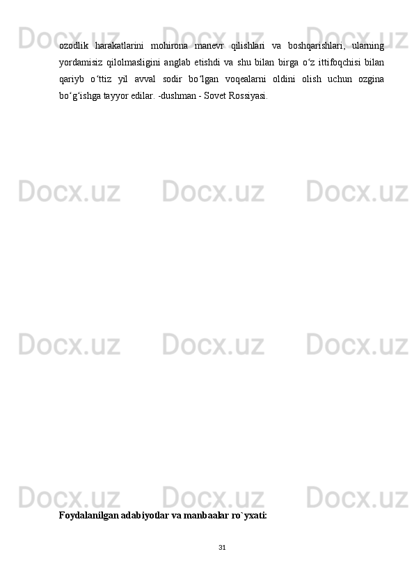 ozodlik   harakatlarini   mohirona   manevr   qilishlari   va   boshqarishlari,   ularning
yordamisiz   qilolmasligini   anglab   etishdi   va   shu   bilan   birga   o z   ittifoqchisi   bilanʻ
qariyb   o ttiz   yil   avval   sodir   bo lgan   voqealarni   oldini   olish   uchun   ozgina	
ʻ ʻ
bo g ishga tayyor edilar. -dushman - Sovet Rossiyasi.	
ʻ ʻ
Foydalanilgan adabiyotlar va manbaalar ro`yxati:
31 