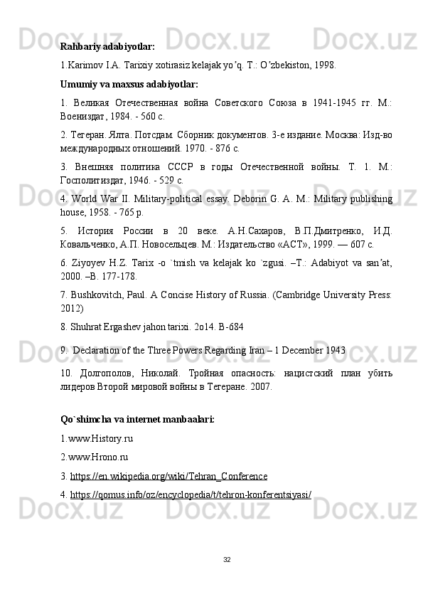 Rahbariy adabiyotlar:
1.Karimov I.А. Tarixiy xotirasiz kelajak yo q. T.: O zbekiston, 1998.ʼ ʼ
Umumiy va maxsus adabiyotlar:
1.   Великая   Отечественная   война   Советского   Союза   в   1941-1945   гг.   М.:
Воениздат, 1984. - 560 с.
2. Тегеран. Ялта. Потсдам. Сборник документов. 3-е издание. Москва: Изд-во
международных отношений. 1970. - 876 с.
3.   Внешняя   политика   СССР   в   годы   Отечественной   войны.   Т.   1.   М.:
Госполитиздат, 1946. - 529 с.
4.   World   War   II.   Military-political   essay.   Deborin   G.   A.   M.:   Military   publishing
house, 1958. - 765 p.
5.   История   России   в   20   веке.   А.Н.Сахаров,   В.П.Дмитренко,   И.Д.
Ковальченко, А.П. Новосельцев. М.: Издательство «АСТ», 1999. — 607 с.
6.   Ziyoyev   H.Z.   Tarix   -o   `tmish   va   kelajak   ko   `zgusi.   –T.:   Adabiyot   va   san at,	
ʼ
2000. –B. 177-178.
7. Bushkovitch, Paul. A Concise History of Russia. (Cambridge University Press:
2012)
8. Shuhrat Ergashev jahon tarixi. 2o14. B-684
9.    Declaration of the Three Powers Regarding Iran – 1 December 1943
10.   Долгополов,   Николай.   Тройная   опасность:   нацистский   план   убить
лидеров Второй мировой войны в Тегеране. 2007.
Qo`shimcha va internet manbaalari:
1.www.History.ru
2.www.Hrono.ru
3.  https://en.wikipedia.org/wiki/Tehran_Conference
4.  https://qomus.info/oz/encyclopedia/t/tehron-konferentsiyasi/
32 