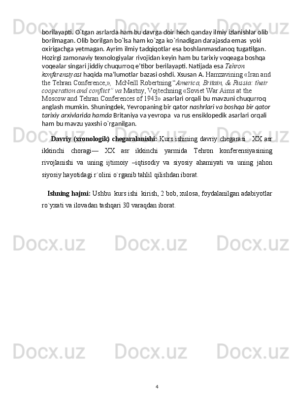 borilayapti. O`tgan asrlarda ham bu davrga doir hech qanday ilmiy izlanishlar olib 
borilmagan. Olib borilgan bo`lsa ham ko`zga ko`rinadigan darajasda emas  yoki 
oxirigachga yetmagan. Ayrim ilmiy tadqiqotlar esa boshlanmasdanoq tugatilgan. 
Hozirgi zamonaviy texnologiyalar rivojidan keyin ham bu tarixiy voqeaga boshqa 
voqealar singari jiddiy chuqurroq e’tibor berilayapti. Natijada esa  Tehron 
konferensiyasi  haqida ma’lumotlar bazasi oshdi. Xsusan A.  Hamzavining «Iran and
the Tehran Conference,» ,   McNeill Robertning   “ America, Britain, & Russia: their 
cooperation and conflict” va  Mastny, Vojtechning «Soviet War Aims at the 
Moscow and Tehran Conferences of 1943»  asarlari orqali bu mavzuni chu qu rroq 
anglash mumkin.  Shuningdek,  Yevropaning bir qator  nashrlari va boshqa bir qator
tarixiy arxivlarida hamda  Britaniya va yevropa  va rus ensiklopedik asarlari orqali 
ham bu mavzu yaxshi o`rganilgan.
        Davriy (xronologik) chegaral a nishi:   Kurs ishining davriy chegarasi       XX asr
ikkinchi   choragi—   XX   asr   ikkinchi   yarmida   Tehron   konferensiyasining
rivojlanishi   va   uning   ijtimoiy   –iqtisodiy   va   siyosiy   ahamiyati   va   uning   jahon
siyosiy hayotidagi r`olini   o`rganib tahlil qilishdan iborat.
    Ishning hajmi:   Ushbu  kurs ishi  kirish, 2 bob ,  xulosa, foydalanilgan adabiyotlar
ro`yxat i va ilovadan  tashqari  30  varaqdan iborat.
4 