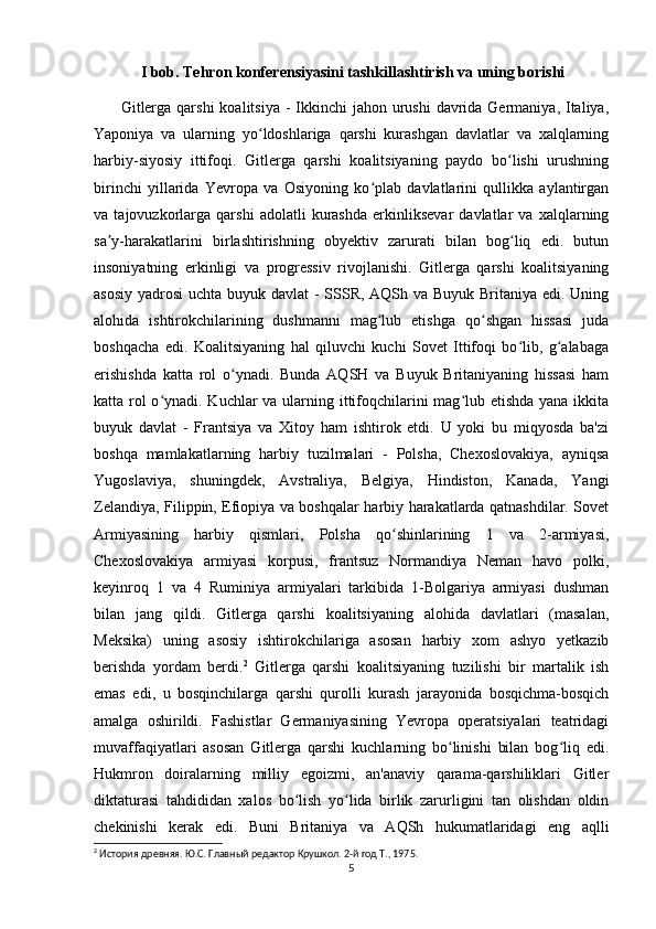 I bob. Tehron konferensiyasini tashkillashtirish va uning borishi
         Gitlerga  qarshi  koalitsiya -  Ikkinchi  jahon urushi  davrida Germaniya, Italiya,
Yaponiya   va   ularning   yo ldoshlariga   qarshi   kurashgan   davlatlar   va   xalqlarningʻ
harbiy-siyosiy   ittifoqi.   Gitlerga   qarshi   koalitsiyaning   paydo   bo lishi   urushning	
ʻ
birinchi   yillarida   Yevropa   va   Osiyoning   ko plab   davlatlarini   qullikka   aylantirgan	
ʻ
va   tajovuzkorlarga   qarshi   adolatli   kurashda   erkinliksevar   davlatlar   va   xalqlarning
sa y-harakatlarini   birlashtirishning   obyektiv   zarurati   bilan   bog liq   edi.   butun	
ʼ ʻ
insoniyatning   erkinligi   va   progressiv   rivojlanishi.   Gitlerga   qarshi   koalitsiyaning
asosiy yadrosi  uchta buyuk davlat  -  SSSR, AQSh va Buyuk Britaniya edi. Uning
alohida   ishtirokchilarining   dushmanni   mag lub   etishga   qo shgan   hissasi   juda	
ʻ ʻ
boshqacha   edi.   Koalitsiyaning   hal   qiluvchi   kuchi   Sovet   Ittifoqi   bo lib,   g alabaga	
ʻ ʻ
erishishda   katta   rol   o ynadi.   Bunda   AQSH   va   Buyuk   Britaniyaning   hissasi   ham	
ʻ
katta rol  o ynadi. Kuchlar  va ularning ittifoqchilarini mag lub etishda yana ikkita	
ʻ ʻ
buyuk   davlat   -   Frantsiya   va   Xitoy   ham   ishtirok   etdi.   U   yoki   bu   miqyosda   ba'zi
boshqa   mamlakatlarning   harbiy   tuzilmalari   -   Polsha,   Chexoslovakiya,   ayniqsa
Yugoslaviya,   shuningdek,   Avstraliya,   Belgiya,   Hindiston,   Kanada,   Yangi
Zelandiya, Filippin, Efiopiya va boshqalar harbiy harakatlarda qatnashdilar. Sovet
Armiyasining   harbiy   qismlari,   Polsha   qo shinlarining   1   va   2-armiyasi,	
ʻ
Chexoslovakiya   armiyasi   korpusi,   frantsuz   Normandiya   Neman   havo   polki,
keyinroq   1   va   4   Ruminiya   armiyalari   tarkibida   1-Bolgariya   armiyasi   dushman
bilan   jang   qildi.   Gitlerga   qarshi   koalitsiyaning   alohida   davlatlari   (masalan,
Meksika)   uning   asosiy   ishtirokchilariga   asosan   harbiy   xom   ashyo   yetkazib
berishda   yordam   berdi. 2
  Gitlerga   qarshi   koalitsiyaning   tuzilishi   bir   martalik   ish
emas   edi,   u   bosqinchilarga   qarshi   qurolli   kurash   jarayonida   bosqichma-bosqich
amalga   oshirildi.   Fashistlar   Germaniyasining   Yevropa   operatsiyalari   teatridagi
muvaffaqiyatlari   asosan   Gitlerga   qarshi   kuchlarning   bo linishi   bilan   bog liq   edi.	
ʻ ʻ
Hukmron   doiralarning   milliy   egoizmi,   an'anaviy   qarama-qarshiliklari   Gitler
diktaturasi   tahdididan   xalos   bo lish   yo lida   birlik   zarurligini   tan   olishdan   oldin	
ʻ ʻ
chekinishi   kerak   edi.   Buni   Britaniya   va   AQSh   hukumatlaridagi   eng   aqlli
2
 История древняя. Ю.С. Главный редактор Крушкол. 2-й год Т., 1975.
5 