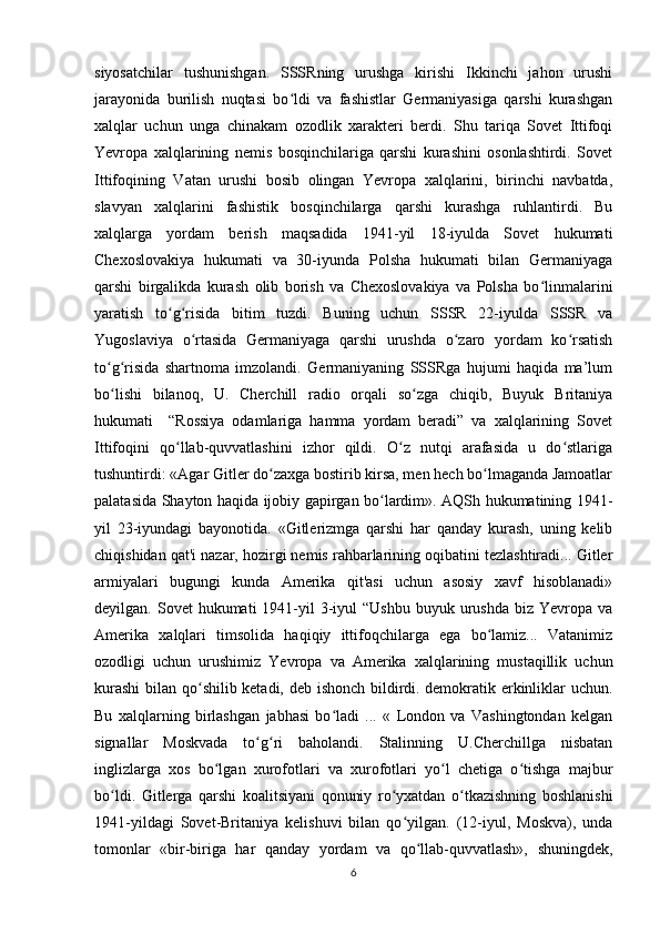 siyosatchilar   tushunishgan.   SSSRning   urushga   kirishi   Ikkinchi   jahon   urushi
jarayonida   burilish   nuqtasi   bo ldi   va   fashistlar   Germaniyasiga   qarshi   kurashganʻ
xalqlar   uchun   unga   chinakam   ozodlik   xarakteri   berdi.   Shu   tariqa   Sovet   Ittifoqi
Yevropa   xalqlarining   nemis   bosqinchilariga   qarshi   kurashini   osonlashtirdi.   Sovet
Ittifoqining   Vatan   urushi   bosib   olingan   Yevropa   xalqlarini,   birinchi   navbatda,
slavyan   xalqlarini   fashistik   bosqinchilarga   qarshi   kurashga   ruhlantirdi.   Bu
xalqlarga   yordam   berish   maqsadida   1941-yil   18-iyulda   Sovet   hukumati
Chexoslovakiya   hukumati   va   30-iyunda   Polsha   hukumati   bilan   Germaniyaga
qarshi   birgalikda   kurash   olib   borish   va   Chexoslovakiya   va   Polsha   bo linmalarini	
ʻ
yaratish   to g risida   bitim   tuzdi.   Buning   uchun   SSSR   22-iyulda   SSSR   va	
ʻ ʻ
Yugoslaviya   o rtasida   Germaniyaga   qarshi   urushda   o zaro   yordam   ko rsatish	
ʻ ʻ ʻ
to g risida   shartnoma   imzolandi.   Germaniyaning   SSSRga   hujumi   haqida   ma’lum	
ʻ ʻ
bo lishi   bilanoq,   U.   Cherchill   radio   orqali   so zga   chiqib,   Buyuk   Britaniya
ʻ ʻ
hukumati     “Rossiya   odamlariga   hamma   yordam   beradi”   va   xalqlarining   Sovet
Ittifoqini   qo llab-quvvatlashini   izhor   qildi.   O z   nutqi   arafasida   u   do stlariga	
ʻ ʻ ʻ
tushuntirdi: «Agar Gitler do zaxga bostirib kirsa, men hech bo lmaganda Jamoatlar	
ʻ ʻ
palatasida Shayton haqida ijobiy gapirgan bo lardim». AQSh hukumatining 1941-	
ʻ
yil   23-iyundagi   bayonotida.   «Gitlerizmga   qarshi   har   qanday   kurash,   uning   kelib
chiqishidan qat'i nazar, hozirgi nemis rahbarlarining oqibatini tezlashtiradi... Gitler
armiyalari   bugungi   kunda   Amerika   qit'asi   uchun   asosiy   xavf   hisoblanadi»
deyilgan. Sovet   hukumati  1941-yil  3-iyul  “Ushbu  buyuk  urushda   biz Yevropa  va
Amerika   xalqlari   timsolida   haqiqiy   ittifoqchilarga   ega   bo lamiz...   Vatanimiz	
ʻ
ozodligi   uchun   urushimiz   Yevropa   va   Amerika   xalqlarining   mustaqillik   uchun
kurashi  bilan qo shilib ketadi, deb ishonch bildirdi. demokratik erkinliklar uchun.	
ʻ
Bu   xalqlarning   birlashgan   jabhasi   bo ladi   ...   «   London   va   Vashingtondan   kelgan	
ʻ
signallar   Moskvada   to g ri   baholandi.   Stalinning   U.Cherchillga   nisbatan	
ʻ ʻ
inglizlarga   xos   bo lgan   xurofotlari   va   xurofotlari   yo l   chetiga   o tishga   majbur	
ʻ ʻ ʻ
bo ldi.   Gitlerga   qarshi   koalitsiyani   qonuniy   ro yxatdan   o tkazishning   boshlanishi	
ʻ ʻ ʻ
1941-yildagi   Sovet-Britaniya   kelishuvi   bilan   qo yilgan.   (12-iyul,   Moskva),   unda	
ʻ
tomonlar   «bir-biriga   har   qanday   yordam   va   qo llab-quvvatlash»,   shuningdek,	
ʻ
6 