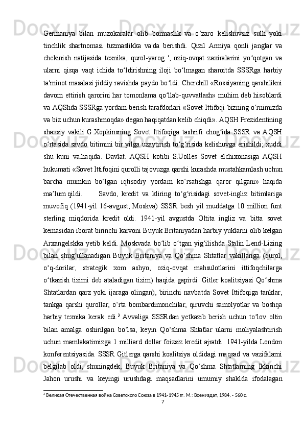 Germaniya   bilan   muzokaralar   olib   bormaslik   va   o zaro   kelishuvsiz   sulh   yokiʻ
tinchlik   shartnomasi   tuzmaslikka   va'da   berishdi.   Qizil   Armiya   qonli   janglar   va
chekinish   natijasida   texnika,   qurol-yarog   ',   oziq-ovqat   zaxiralarini   yo qotgan   va	
ʻ
ularni   qisqa   vaqt   ichida   to ldirishning   iloji   bo lmagan   sharoitda   SSSRga   harbiy	
ʻ ʻ
ta'minot masalasi jiddiy ravishda paydo bo ldi. Cherchill «Rossiyaning qarshilikni	
ʻ
davom ettirish qarorini har tomonlama qo llab-quvvatlash» muhim deb hisoblardi
ʻ
va AQShda SSSRga yordam berish tarafdorlari «Sovet Ittifoqi bizning o rnimizda	
ʻ
va biz uchun kurashmoqda» degan haqiqatdan kelib chiqdi». AQSH Prezidentining
shaxsiy   vakili   G.Xopkinsning   Sovet   Ittifoqiga   tashrifi   chog ida   SSSR   va   AQSH	
ʻ
o rtasida savdo bitimini bir yilga uzaytirish to g risida kelishuvga erishildi; xuddi	
ʻ ʻ ʻ
shu   kuni   va.haqida.   Davlat.   AQSH   kotibi   S.Uolles   Sovet   elchixonasiga   AQSH
hukumati «Sovet Ittifoqini qurolli tajovuzga qarshi kurashda mustahkamlash uchun
barcha   mumkin   bo lgan   iqtisodiy   yordam   ko rsatishga   qaror   qilgani»   haqida	
ʻ ʻ
ma lum qildi.	
ʼ Savdo,   kredit   va   kliring   to g risidagi   sovet-ingliz   bitimlariga	ʻ ʻ
muvofiq   (1941-yil   16-avgust,   Moskva)   SSSR   besh   yil   muddatga   10   million   funt
sterling   miqdorida   kredit   oldi.   1941-yil   avgustda   Oltita   ingliz   va   bitta   sovet
kemasidan iborat birinchi karvoni Buyuk Britaniyadan harbiy yuklarni olib kelgan
Arxangelskka   yetib  keldi.   Moskvada   bo lib   o tgan   yig ilishda   Stalin  Lend-Lizing	
ʻ ʻ ʻ
bilan   shug ullanadigan   Buyuk   Britaniya   va   Qo shma   Shtatlar   vakillariga   (qurol,	
ʻ ʻ
o q-dorilar,   strategik   xom   ashyo,   oziq-ovqat   mahsulotlarini   ittifoqchilarga	
ʻ
o tkazish  tizimi  deb ataladigan tizim)  haqida gapirdi. Gitler  koalitsiyasi  Qo shma
ʻ ʻ
Shtatlardan   qarz   yoki   ijaraga   olingan),   birinchi   navbatda   Sovet   Ittifoqiga   tanklar,
tankga   qarshi   qurollar,   o rta   bombardimonchilar,   qiruvchi   samolyotlar   va   boshqa	
ʻ
harbiy   texnika   kerak   edi. 3
  Avvaliga   SSSRdan   yetkazib   berish   uchun   to lov   oltin	
ʻ
bilan   amalga   oshirilgan   bo lsa,   keyin   Qo shma   Shtatlar   ularni   moliyalashtirish	
ʻ ʻ
uchun mamlakatimizga 1 milliard dollar foizsiz kredit ajratdi. 1941-yilda London
konferentsiyasida. SSSR Gitlerga qarshi koalitsiya oldidagi maqsad va vazifalarni
belgilab   oldi,   shuningdek,   Buyuk   Britaniya   va   Qo shma   Shtatlarning   Ikkinchi	
ʻ
Jahon   urushi   va   keyingi   urushdagi   maqsadlarini   umumiy   shaklda   ifodalagan
3
 Великая Отечественная война Советского Союза в 1941-1945 гг. М.: Воениздат, 1984. - 560 с.
7 