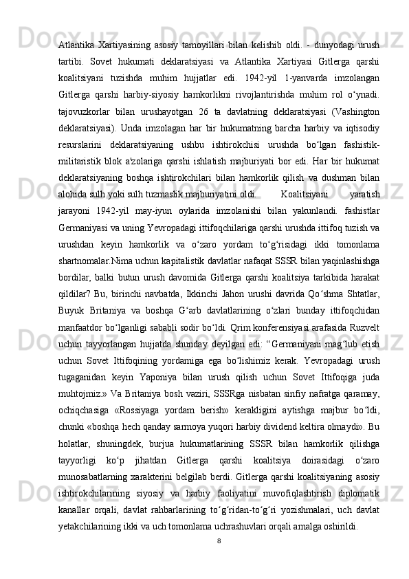 Atlantika   Xartiyasining   asosiy   tamoyillari   bilan   kelishib   oldi.   -   dunyodagi   urush
tartibi.   Sovet   hukumati   deklaratsiyasi   va   Atlantika   Xartiyasi   Gitlerga   qarshi
koalitsiyani   tuzishda   muhim   hujjatlar   edi.   1942-yil   1-yanvarda   imzolangan
Gitlerga   qarshi   harbiy-siyosiy   hamkorlikni   rivojlantirishda   muhim   rol   o ynadi.ʻ
tajovuzkorlar   bilan   urushayotgan   26   ta   davlatning   deklaratsiyasi   (Vashington
deklaratsiyasi).   Unda   imzolagan   har   bir   hukumatning   barcha   harbiy   va   iqtisodiy
resurslarini   deklaratsiyaning   ushbu   ishtirokchisi   urushda   bo lgan   fashistik-	
ʻ
militaristik   blok   a'zolariga   qarshi   ishlatish   majburiyati   bor   edi.   Har   bir   hukumat
deklaratsiyaning   boshqa   ishtirokchilari   bilan   hamkorlik   qilish   va   dushman   bilan
alohida sulh yoki sulh tuzmaslik majburiyatini oldi.  Koalitsiyani   yaratish
jarayoni   1942-yil   may-iyun   oylarida   imzolanishi   bilan   yakunlandi.   fashistlar
Germaniyasi va uning Yevropadagi ittifoqchilariga qarshi urushda ittifoq tuzish va
urushdan   keyin   hamkorlik   va   o zaro   yordam   to g risidagi   ikki   tomonlama	
ʻ ʻ ʻ
shartnomalar.Nima uchun kapitalistik davlatlar nafaqat SSSR bilan yaqinlashishga
bordilar,   balki   butun   urush   davomida   Gitlerga   qarshi   koalitsiya   tarkibida   harakat
qildilar?   Bu,   birinchi   navbatda,   Ikkinchi   Jahon   urushi   davrida   Qo shma   Shtatlar,	
ʻ
Buyuk   Britaniya   va   boshqa   G arb   davlatlarining   o zlari   bunday   ittifoqchidan	
ʻ ʻ
manfaatdor bo lganligi sababli sodir bo ldi. Qrim konferensiyasi arafasida Ruzvelt	
ʻ ʻ
uchun   tayyorlangan   hujjatda   shunday   deyilgan   edi:   “Germaniyani   mag lub   etish	
ʻ
uchun   Sovet   Ittifoqining   yordamiga   ega   bo lishimiz   kerak.   Yevropadagi   urush	
ʻ
tugaganidan   keyin   Yaponiya   bilan   urush   qilish   uchun   Sovet   Ittifoqiga   juda
muhtojmiz.»  Va Britaniya bosh vaziri, SSSRga nisbatan  sinfiy nafratga qaramay,
ochiqchasiga   «Rossiyaga   yordam   berish»   kerakligini   aytishga   majbur   bo ldi,	
ʻ
chunki «boshqa hech qanday sarmoya yuqori harbiy dividend keltira olmaydi». Bu
holatlar,   shuningdek,   burjua   hukumatlarining   SSSR   bilan   hamkorlik   qilishga
tayyorligi   ko p   jihatdan   Gitlerga   qarshi   koalitsiya   doirasidagi   o zaro	
ʻ ʻ
munosabatlarning  xarakterini  belgilab   berdi.  Gitlerga  qarshi  koalitsiyaning   asosiy
ishtirokchilarining   siyosiy   va   harbiy   faoliyatini   muvofiqlashtirish   diplomatik
kanallar   orqali,   davlat   rahbarlarining   to g ridan-to g ri   yozishmalari,   uch   davlat	
ʻ ʻ ʻ ʻ
yetakchilarining ikki va uch tomonlama uchrashuvlari orqali amalga oshirildi.
8 