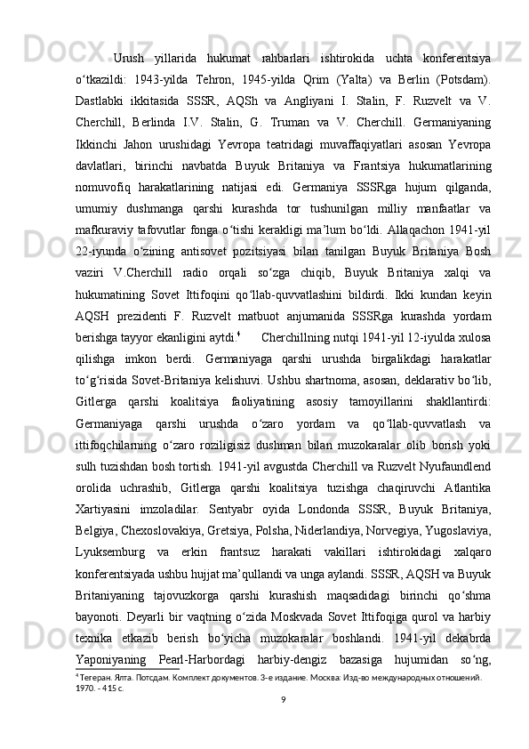 Urush   yillarida   hukumat   rahbarlari   ishtirokida   uchta   konferentsiya
o tkazildi:   1943-yilda   Tehron,   1945-yilda   Qrim   (Yalta)   va   Berlin   (Potsdam).ʻ
Dastlabki   ikkitasida   SSSR,   AQSh   va   Angliyani   I.   Stalin,   F.   Ruzvelt   va   V.
Cherchill,   Berlinda   I.V.   Stalin,   G.   Truman   va   V.   Cherchill.   Germaniyaning
Ikkinchi   Jahon   urushidagi   Yevropa   teatridagi   muvaffaqiyatlari   asosan   Yevropa
davlatlari,   birinchi   navbatda   Buyuk   Britaniya   va   Frantsiya   hukumatlarining
nomuvofiq   harakatlarining   natijasi   edi.   Germaniya   SSSRga   hujum   qilganda,
umumiy   dushmanga   qarshi   kurashda   tor   tushunilgan   milliy   manfaatlar   va
mafkuraviy tafovutlar fonga o tishi  kerakligi ma’lum bo ldi. Allaqachon 1941-yil	
ʻ ʻ
22-iyunda   o zining   antisovet   pozitsiyasi   bilan   tanilgan   Buyuk   Britaniya   Bosh	
ʻ
vaziri   V.Cherchill   radio   orqali   so zga   chiqib,   Buyuk   Britaniya   xalqi   va	
ʻ
hukumatining   Sovet   Ittifoqini   qo llab-quvvatlashini   bildirdi.   Ikki   kundan   keyin	
ʻ
AQSH   prezidenti   F.   Ruzvelt   matbuot   anjumanida   SSSRga   kurashda   yordam
berishga tayyor ekanligini aytdi. 4
      Cherchillning nutqi 1941-yil 12-iyulda xulosa
qilishga   imkon   berdi.   Germaniyaga   qarshi   urushda   birgalikdagi   harakatlar
to g risida Sovet-Britaniya kelishuvi. Ushbu shartnoma, asosan,  deklarativ bo lib,	
ʻ ʻ ʻ
Gitlerga   qarshi   koalitsiya   faoliyatining   asosiy   tamoyillarini   shakllantirdi:
Germaniyaga   qarshi   urushda   o zaro   yordam   va   qo llab-quvvatlash   va	
ʻ ʻ
ittifoqchilarning   o zaro   roziligisiz   dushman   bilan   muzokaralar   olib   borish   yoki	
ʻ
sulh tuzishdan bosh tortish. 1941-yil avgustda Cherchill va Ruzvelt Nyufaundlend
orolida   uchrashib,   Gitlerga   qarshi   koalitsiya   tuzishga   chaqiruvchi   Atlantika
Xartiyasini   imzoladilar.   Sentyabr   oyida   Londonda   SSSR,   Buyuk   Britaniya,
Belgiya, Chexoslovakiya, Gretsiya, Polsha, Niderlandiya, Norvegiya, Yugoslaviya,
Lyuksemburg   va   erkin   frantsuz   harakati   vakillari   ishtirokidagi   xalqaro
konferentsiyada ushbu hujjat ma’qullandi va unga aylandi. SSSR, AQSH va Buyuk
Britaniyaning   tajovuzkorga   qarshi   kurashish   maqsadidagi   birinchi   qo shma	
ʻ
bayonoti.   Deyarli   bir   vaqtning   o zida   Moskvada   Sovet   Ittifoqiga   qurol   va   harbiy	
ʻ
texnika   etkazib   berish   bo yicha   muzokaralar   boshlandi.   1941-yil   dekabrda	
ʻ
Yaponiyaning   Pearl-Harbordagi   harbiy-dengiz   bazasiga   hujumidan   so ng,	
ʻ
4
 Тегеран. Ялта. Потсдам. Комплект документов. 3-е издание. Москва: Изд-во международных отношений. 
1970. - 415 с.
9 