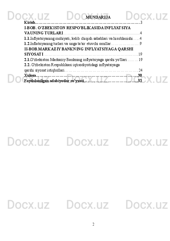 MUNDARIJA
Kirish……………………………………………………………………. 3
I-BOB. O’ZBEKISTON RESPO’BLIKASIDA INFLYATSIYA
VA UNING TURLARI …….....................................................................4
1.1. Inflyatsiyaning mohiyati, kelib chiqish sabablari va hisoblanishi…...4
1.2. Inflatsiyaning turlari va unga ta'sir etuvchi omillar………………….9
II-BOB.MARKAZIY BANKNING INFLYATSIYAGA QARSHI
SIYOSATI  ………………………………………………………....…..19
2.1. O'zbekiston Markaziy Bankning inflyatsiyaga qarshi yo'llari....……19
2.2.  O'zbekiston Respublikasi iqtisodiyotidagi inflyatsiyaga
qarshi siyosat istiqbollari………………………………………………..24
Xulosa…………………………………………………………….…….30
Foydalanilgan adabiyotlar ro’yxati………………………………......32
2 
