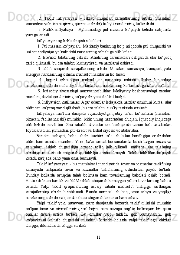   2.   Taklif   inflyatsiyasi   –   Ishlab   chiqarish   xarajatlarining   ortishi   (masalan,
xomashyo yoki ish haqining qimmatlashishi) tufayli narxlarning ko‘tarilishi.
  3.   Pullik   inflyatsiya   –  Aylanmadagi   pul   massasi   ko‘payib   ketishi   natijasida
yuzaga keladi.
Inflyatsiyaning kelib chiqish sabablari
 1. Pul massasi ko‘payishi: Markaziy bankning ko‘p miqdorda pul chiqarishi va
uni iqtisodiyotga yo‘naltirishi narxlarning oshishiga olib keladi.
  2. Iste’mol  talabining oshishi:  Aholining daromadlari oshganida ular  ko‘proq
xarid qilishadi, bu esa talabni kuchaytiradi va narxlarni oshiradi.
  3. Ishlab chiqarish xarajatlarining ortishi: Masalan, xomashyo, transport, yoki
energiya narxlarining oshishi mahsulot narxlarini ko‘taradi.
  4.   Import   qilinadigan   mahsulotlar   narxining   oshishi:   Tashqi   bozordagi
narxlarning oshishi mahalliy bozorlarda ham narxlarning ko‘tarilishiga sabab bo‘ladi.
  5.  Iqtisodiy  siyosatdagi   nomutanosibliklar:  Moliyaviy  boshqaruvdagi   xatolar,
masalan, davlat qarzlarining ko‘payishi yoki defitsit budjet.
 6. Inflyatsion kutilmalar: Agar odamlar kelajakda narxlar oshishini kutsa, ular
oldindan ko‘proq xarid qilishadi, bu esa talabni sun’iy ravishda oshiradi.
Inflyatsiya   ma’lum   darajada   iqtisodiyotga   ijobiy   ta’sir   ko‘rsatishi   (masalan,
biznesni faollashtirishi) mumkin, lekin uning nazoratdan chiqishi iqtisodiy inqirozga
olib   kelishi   xavfi   bor.   Shu   sababli   davlatlar   uni   boshqarish   uchun   turli   usullardan
foydalanadilar, jumladan, pul-kredit va fiskal siyosat vositalaridan.
Bundan   tashgari,   baho   ishchi   kuchini   to'la   ish   bilan   bandligiga   erishishdan
oldin   ham   oshishi   mumkin.  Ya'ni,   ba'zi   sanoat   korxonalarida   bo'sh   turgan   resurs   va
zahiralarni   ishlab   chigarishga   ertaroq   to'liq   jalb   qilinadi,   natijada   ular   talabning
o'sishiga   mos   ishlab   chigarishga,   taklifga   erisha   olmaydi.   Talab,   taklifdan   ko'payib
ketadi, natijada baho yana osha boshlaydi.
Taklif inflyatsiyasi - bu mamlakat iqtisodiyotida tovar va xizmatlar taklifining
kamayishi   natijasida   tovar   va   xizmatlar   baholarining   oshishidan   paydo   bo'ladi.
Bunday   hollarda   ortiqcha   talab   bo'lmasa   ham   tovarlarning   baholari   oshib   boradi.
Hatto ish bilan bandik va YalM ishlab chiqarish kamaygan yillari tovarlarning bahosi
oshadi.   Yalpi   taklif   qisqarishining   asosiy   sababi   mahsulot   birligiga   sarflangan
xarajatlarning   o'sishi   hisoblanadi.   Bunda   nominal   ish   haqi,   xom   ashyo   va   yoqilg'i
narxlarning oshishi natijasida ishlab chigarish tannarxi ham oshadi.
Yalpi   taklif   yoki   muayyan,   narx   darajasida   bozorda   taklif   qilinishi   mumkin
bo'lgan   tovar   va   xizmatlarning   real   hajmi   narx-navoga   bog'liq   bo'lmagan   bir   qator
omillar   ta'siri   ostida   bo'ladi.   Bu   omillar   yalpi   taklifni   goh   kamayishini,   goh
ko'payishini   keltirib   chigarishi   mumkin.   Birinchi   holatda   yalpi   taklif   egri   chizig'i
chapga, ikkinchisida o'ngga suriladi.
11 