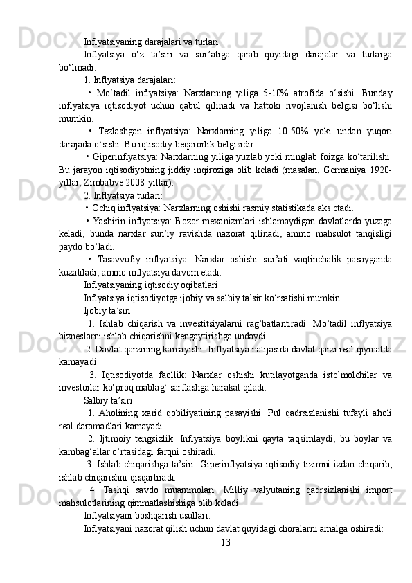 Inflyatsiyaning darajalari va turlari
Inflyatsiya   o‘z   ta’siri   va   sur’atiga   qarab   quyidagi   darajalar   va   turlarga
bo‘linadi:
1. Inflyatsiya darajalari:
  •   Mo‘tadil   inflyatsiya:   Narxlarning   yiliga   5-10%   atrofida   o‘sishi.   Bunday
inflyatsiya   iqtisodiyot   uchun   qabul   qilinadi   va   hattoki   rivojlanish   belgisi   bo‘lishi
mumkin.
  •   Tezlashgan   inflyatsiya:   Narxlarning   yiliga   10-50%   yoki   undan   yuqori
darajada o‘sishi. Bu iqtisodiy beqarorlik belgisidir.
  • Giperinflyatsiya: Narxlarning yiliga yuzlab yoki minglab foizga ko‘tarilishi.
Bu jarayon iqtisodiyotning jiddiy inqiroziga olib keladi  (masalan,  Germaniya 1920-
yillar, Zimbabve 2008-yillar).
2. Inflyatsiya turlari:
 • Ochiq inflyatsiya: Narxlarning oshishi rasmiy statistikada aks etadi.
  • Yashirin inflyatsiya:  Bozor mexanizmlari ishlamaydigan davlatlarda yuzaga
keladi,   bunda   narxlar   sun’iy   ravishda   nazorat   qilinadi,   ammo   mahsulot   tanqisligi
paydo bo‘ladi.
  •   Tasavvufiy   inflyatsiya:   Narxlar   oshishi   sur’ati   vaqtinchalik   pasayganda
kuzatiladi, ammo inflyatsiya davom etadi.
Inflyatsiyaning iqtisodiy oqibatlari
Inflyatsiya iqtisodiyotga ijobiy va salbiy ta’sir ko‘rsatishi mumkin:
Ijobiy ta’siri:
  1.   Ishlab   chiqarish   va   investitsiyalarni   rag‘batlantiradi:   Mo‘tadil   inflyatsiya
bizneslarni ishlab chiqarishni kengaytirishga undaydi.
 2. Davlat qarzining kamayishi: Inflyatsiya natijasida davlat qarzi real qiymatda
kamayadi.
  3.   Iqtisodiyotda   faollik:   Narxlar   oshishi   kutilayotganda   iste’molchilar   va
investorlar ko‘proq mablag‘ sarflashga harakat qiladi.
Salbiy ta’siri:
  1.  Aholining   xarid   qobiliyatining   pasayishi:   Pul   qadrsizlanishi   tufayli   aholi
real daromadlari kamayadi.
  2.   Ijtimoiy   tengsizlik:   Inflyatsiya   boylikni   qayta   taqsimlaydi,   bu   boylar   va
kambag‘allar o‘rtasidagi farqni oshiradi.
  3. Ishlab chiqarishga ta’siri: Giperinflyatsiya iqtisodiy tizimni izdan chiqarib,
ishlab chiqarishni qisqartiradi.
  4.   Tashqi   savdo   muammolari:   Milliy   valyutaning   qadrsizlanishi   import
mahsulotlarining qimmatlashishiga olib keladi.
Inflyatsiyani boshqarish usullari:
Inflyatsiyani nazorat qilish uchun davlat quyidagi choralarni amalga oshiradi:
13 