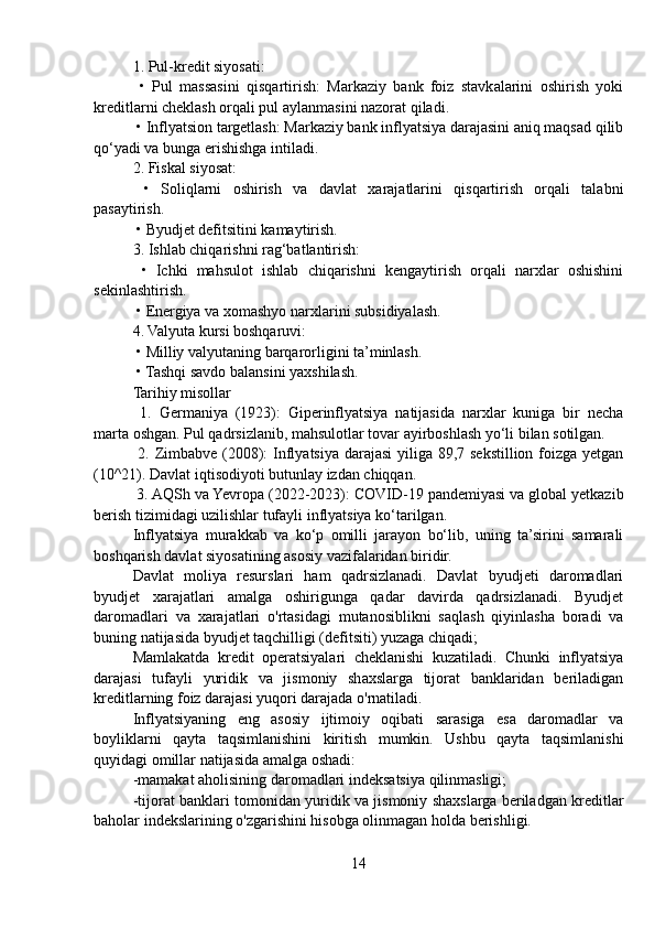 1. Pul-kredit siyosati:
  •   Pul   massasini   qisqartirish:   Markaziy   bank   foiz   stavkalarini   oshirish   yoki
kreditlarni cheklash orqali pul aylanmasini nazorat qiladi.
 • Inflyatsion targetlash: Markaziy bank inflyatsiya darajasini aniq maqsad qilib
qo‘yadi va bunga erishishga intiladi.
2. Fiskal siyosat:
  •   Soliqlarni   oshirish   va   davlat   xarajatlarini   qisqartirish   orqali   talabni
pasaytirish.
 • Byudjet defitsitini kamaytirish.
3. Ishlab chiqarishni rag‘batlantirish:
  •   Ichki   mahsulot   ishlab   chiqarishni   kengaytirish   orqali   narxlar   oshishini
sekinlashtirish.
 • Energiya va xomashyo narxlarini subsidiyalash.
4. Valyuta kursi boshqaruvi:
 • Milliy valyutaning barqarorligini ta’minlash.
 • Tashqi savdo balansini yaxshilash.
Tarihiy misollar
  1.   Germaniya   (1923):   Giperinflyatsiya   natijasida   narxlar   kuniga   bir   necha
marta oshgan. Pul qadrsizlanib, mahsulotlar tovar ayirboshlash yo‘li bilan sotilgan.
  2. Zimbabve (2008): Inflyatsiya darajasi  yiliga 89,7 sekstillion foizga yetgan
(10^21). Davlat iqtisodiyoti butunlay izdan chiqqan.
 3. AQSh va Yevropa (2022-2023): COVID-19 pandemiyasi va global yetkazib
berish tizimidagi uzilishlar tufayli inflyatsiya ko‘tarilgan.
Inflyatsiya   murakkab   va   ko‘p   omilli   jarayon   bo‘lib,   uning   ta’sirini   samarali
boshqarish davlat siyosatining asosiy vazifalaridan biridir.
Davlat   moliya   resurslari   ham   qadrsizlanadi.   Davlat   byudjeti   daromadlari
byudjet   xarajatlari   amalga   oshirigunga   qadar   davirda   qadrsizlanadi.   Byudjet
daromadlari   va   xarajatlari   o'rtasidagi   mutanosiblikni   saqlash   qiyinlasha   boradi   va
buning natijasida byudjet taqchilligi (defitsiti) yuzaga chiqadi;
Mamlakatda   kredit   operatsiyalari   cheklanishi   kuzatiladi.   Chunki   inflyatsiya
darajasi   tufayli   yuridik   va   jismoniy   shaxslarga   tijorat   banklaridan   beriladigan
kreditlarning foiz darajasi yuqori darajada o'rnatiladi.
Inflyatsiyaning   eng   asosiy   ijtimoiy   oqibati   sarasiga   esa   daromadlar   va
boyliklarni   qayta   taqsimlanishini   kiritish   mumkin.   Ushbu   qayta   taqsimlanishi
quyidagi omillar natijasida amalga oshadi:
-mamakat aholisining daromadlari indeksatsiya qilinmasligi;
-tijorat banklari tomonidan yuridik va jismoniy shaxslarga beriladgan kreditlar
baholar indekslarining o'zgarishini hisobga olinmagan holda berishligi.
14 