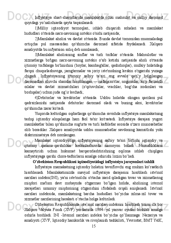 Inflyatsiya   shart-sharoitlarida   mamlakatda   ichki   mahsulot   va   milliy   daromad
quyidagi yo’nalishiarda qayta taqsinlanadi:
1)Milliy   iqtisodiyot   tarmoqlari,   ishlab   chiqarish   sohalari   va   mamlakat
hududlari o'rtasida narx-navoning notekis o'sishi natijasida;
2) Mamlakat aholisi va davlat o'rtasida. Bunda davlat tomonidan muomaladagi
ortiqcha   pul   massasidan   qo'shimcha   daromad   sifatida   foydalanadi.   Xalqaro
amaliyotda bu infyatsion soliq deb nomlanadi;
3)Mamlakat   aholisining   sinflar   va   turli   toifalar   o'rtasida.   Mahsulotlar   va
xizmatlarga   bo'lgan   narx-navoning   notekis   o'sib   ketishi   natijasida   aholi   o'rtasida
ijtimoiy toifalarga bo'linishini  (boylar, kambag'allar, qashshoqlar), mulkiy holatidagi
farqni   chuqurlashuviga,   jamg'armalar   va   joriy   iste'molning   keskin   o'zgarishi   yuzaga
chigadi.   Inflyatsiyaning   ijtimoiy   salbiy   ta'siri   eng   avvalo   qati’y   belgilangan
daromadlari oluvchi shaxslar hisoblangan — nafaqaxo'rlar, nogironlar, ko'p farzandli
oilalar   va   davlat   xizmatchilari   (o'qituvchilar,   vrachlar,   bog'cha   xodimlari   va
boshqalar) uchun juda og’ir kechadi;
4)Debitorlar   va   kreditorlar   o'rtasida.   Ushbu   holatda   olingan   qarzlani   pul
qadrsizlanishi   natijasida   debitorlar   daromad   oladi   va   buning   aksi,   kreditorlar
qo'shimcha zarar ko'radi.
Yuqorida keltirilgan oqibatlarga qo'shimcha ravishda inflyatsiya mamlakatning
tashqi   iqtisodiy   aloqalariga   ham   faol   ta'sir   ko'rsatadi.   Inflyatsiya   darajasi   yugori
mamlakatlar bilan qo'shimcha sug'urta va turli kafolatlar asosida o'zaro munosabatlar
olib   boradilar.   Xalqaro   amaliyotda   ushbu   munosabatlar   savdoning   kamsitlishi   yoki
diskriminatsiya deb nomlangan.
Mamlakat   iqtisodiyotiga   inflyatsiyaning   salbiy   ta'siri   bo'lishi   iqtisodiy   va
ijtimoiy   qarama-qarshilikar   keskinlashuvida   namoyon   boladi.   Noxushliklarni
kamaytirish   uchun   hukumat   barqarorlashtirishning   oqilona   ishlab   chiqilgan
inflyatsiyaga qarshi chora-tadbirlarni amalga oshirishi lozim bo’ladi.
O'zbekiston Respublikasi iqtisodiyotidagi inflyatsiya jarayonlari tahlili
Inflyatsiya mamakatning iqtisodiy holatini tavsiflovchi eng muhim ko’rsatkich
hisoblanadi.   Mamlakatimizda   mavjud   inflyatsiya   darajasini   hisoblash   iste'mol
narxlari indeksi(INI), ya'ni iste'molchi o'rtacha xarid qiladigan tovar va xizmatlaring
miqdori   ma'lum   davr   mobaynda   o'zgarmas   bo’lgan   holida,   aholining   istemol
xarajatlari   umumiy   miqdorining   o'zgarishini   ifodalash   orqali   aniqlanadi.   Iste'mol
narxlari   indeksida,   mamlakatning   barcha   hududlari   bo’yicha   xilma-xil   tovar   va
xizmatlar narxlarining harakati o’rtacha holga keltiriladi.
O'zbekiston Respublikasida iste’mol narxlari indeksini hisoblash tizimi ilk bor
Xalqaro   Valyuta   Fondi   (XVF)   yordamida   1994-   yil   yanvar   oyidan   boshlab   amalga
oshirla   boshladi.   INI   -Istemol   narxlari   indeksi   bo’yicha   qo’llanmaga:   Nazariya   va
amaliyoti (XVF, Iqtisodiy hamkorlik va rivojlanish tashkiloti, Yevrostat, BMT YelK,
15 