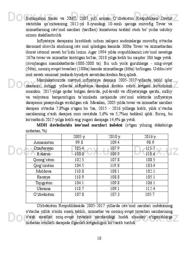 Butunjahon   banki   va   XMT,   2007   yil)   asosan   O’zbekiston   Respublikasi   Davlat
statistika   qo’mitasining   2012-yil   8-iyundagi   10-sonli   qaroga   muvofig   Tovar   va
xizmatlarning   iste’mol   narxlari   (tariflari)   kuzatuvini   tashkil   etish   bo'   yicha   uslubiy
nizom shakllantirildi.
Inflyatsiya   darajasini   hisoblash   uchun   xalqaro   andozalarga   muvofiq   o'rtacha
daromad   oluvchi   aholining   iste   mol   qiladigan   kamida   300ta  Tovar   va   xizmatlardan
iborat istemol savati bo’lishi lozim. Agar 1994 yilda respublikamiz iste’mol savatiga
267ta tovar va xizmatlar kiritilgan bo'lsa, 2018 yilga kelib bu miqdor 386 taga yetdi.
(rivojlangan   mamlakatlarda-1000-2000   ta).   Bu   uch   yirik   guruhlarga   -   ozig-ovqat
(96ta), nooziq-ovqat tovarlari (188ta) hamda xizmatlarga (66ta) bo'lingan. Ushbu iste'
mol savati minimal yashash byudjeti savatidan keskin farq qiladi.
Mamlakatimizda   mavjud   inflyatsiya   darajasi   2005-2017-yillarda   tahlil   qilar
ekanmiz,   so'nggi   yillarda   inflyatsiya   darajasi   keskin   oshib   ketgani   ko'rishimiz
mumkin.   2017-yilga   qadar   bolgan   davirda,   pul-kredit   va   ifilyatsiyaga   qarshi,   milliy
va   valyutani   barqarorligini   ta’minlashi   natijasida   iste’mol   sektorda   inflyatsiya
darajasini pasayishiga erishilgan edi. Masalan, 2005 yilda tovar va xizmatlar narxlari
darajasi   o'rtacha   7,8%ga   o'sgan   bo   'lsa,   2015   -   2016   yillarga   kelib,   yilik   o’rtacha
narxlaming   o'sish   darajasi   mos   ravishda   5,6%   va   5,7%ni   tashksil   qildi.   Biroq,   bu
ko'rsatkich 2017-yilga kelib eng yugori darajaga 14,4% ga yetdi.
MDH   davlatlarida   iste'mol   narxlari   indeksi   (o'tgan   yilning   dekabiriga
nisbatan, %)
2005 y. 2010 y. 2016 y.
Armaniston 99.8 109.4 98.9
Ozarbayjon 105.4 107.9 115.7
Belarus 108.0 109.9 110.6
Qozog’iston 102.5 107.8 108.5
Qirg’iziston 104.5 119.8 103.4
Moldova 110.0 108.1 102.1
Rassiya 110.9 108.8 105.1
Tojigiston 104.1 109.8 106.1
Ukraina  110.7 109.1 112.4
O’zbekiston 107.8 107.3 105.7
O ' zbekiston   Respublikasida   2005-2017   yillarda   iste ’ mol   narxlari   indeksining
o ' rtacha   yillik   o ' sishi   surati   tahlili ,   xizmatlar   va   nooziq - ovqat   tovarlari   narxlarining
o ' sish   suratlari   oziq - ovqat   tovarlari   narxlaridagi   huddi   shunday   o ' zgarishlarga
nisbatan   sezilarli   darajada   ilgarilab   ketganligini   ko ’ rsatib   turibdi .
16 