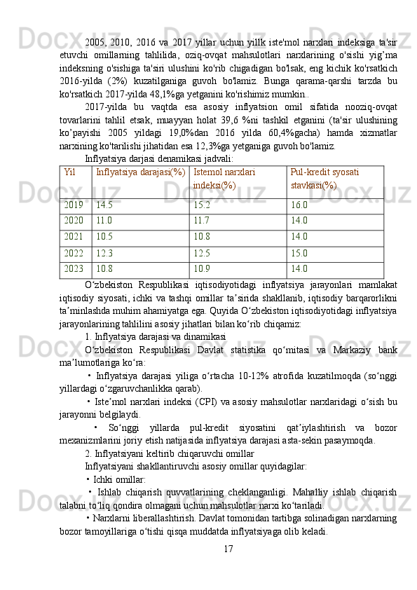 2005,   2010,   2016   va   2017   yillar   uchun   yillk   iste ' mol   narxlari   indeksiga   ta ' sir
etuvchi   omillarning   tahlilida ,   oziq - ovqat   mahsulotlari   narxlarining   o ' sishi   yig ’ ma
indeksning   o ' sishiga   ta ' siri   ulushini   ko ' rib   chigadigan   bo ' lsak ,   eng   kichik   ko ' rsatkich
2016- yilda   (2%)   kuzatilganiga   guvoh   bo ' lamiz .   Bunga   qarama - qarshi   tarzda   bu
ko ' rsatkich  2017- yilda  48,1% ga   yetganini   ko ' rishimiz   mumkin ..
2017- yilda   bu   vaqtda   esa   asosiy   inflyatsion   omil   sifatida   nooziq - ovqat
tovarlarini   tahlil   etsak ,   muayyan   holat   39,6   % ni   tashkil   etganini   ( ta ' sir   ulushining
ko ’ payishi   2005   yildagi   19,0% dan   2016   yilda   60,4% gacha )   hamda   xizmatlar
narxining   ko ' tarilishi   jihatidan   esa  12,3% ga   yetganiga   guvoh   bo ' lamiz .
Inflyatsiya darjasi denamikasi jadvali:
Yil Inflyatsiya darajasi(%) Istemol narxlari 
indeksi(%) Pul-kredit syosati 
stavkasi(%)
2019 14.5 15.2 16.0
2020 11.0 11.7 14.0
2021 10.5 10.8 14.0
2022 12.3 12.5 15.0
2023 10.8 10.9 14.0
O ʻ zbekiston   Respublikasi   iqtisodiyotidagi   inflyatsiya   jarayonlari   mamlakat
iqtisodiy   siyosati ,   ichki   va   tashqi   omillar   ta ʼ sirida   shakllanib ,   iqtisodiy   barqarorlikni
ta ʼ minlashda   muhim   ahamiyatga   ega .  Quyida   O ʻ zbekiston   iqtisodiyotidagi   inflyatsiya
jarayonlarining   tahlilini   asosiy   jihatlari   bilan   ko ʻ rib   chiqamiz :
1.  Inflyatsiya   darajasi   va   dinamikasi
O ʻ zbekiston   Respublikasi   Davlat   statistika   qo ʻ mitasi   va   Markaziy   bank
ma ʼ lumotlariga   ko ʻ ra :
  •   Inflyatsiya   darajasi   yiliga   o ʻ rtacha   10-12%   atrofida   kuzatilmoqda   ( so ʻ nggi
yillardagi   o ʻ zgaruvchanlikka   qarab ).
  •   Iste ʼ mol   narxlari   indeksi   ( CPI )   va   asosiy   mahsulotlar   narxlaridagi   o ʻ sish   bu
jarayonni   belgilaydi .
  •   So ʻ nggi   yillarda   pul - kredit   siyosatini   qat ʼ iylashtirish   va   bozor
mexanizmlarini   joriy   etish   natijasida   inflyatsiya   darajasi   asta - sekin   pasaymoqda .
2.  Inflyatsiyani   keltirib   chiqaruvchi   omillar
Inflyatsiyani   shakllantiruvchi   asosiy   omillar   quyidagilar :
  • Ichki omillar:
  •   Ishlab   chiqarish   quvvatlarining   cheklanganligi.   Mahalliy   ishlab   chiqarish
talabni to liq qondira olmagani uchun mahsulotlar narxi ko tariladi.ʻ ʻ
 • Narxlarni liberallashtirish. Davlat tomonidan tartibga solinadigan narxlarning
bozor tamoyillariga o tishi qisqa muddatda inflyatsiyaga olib keladi.	
ʻ
17 