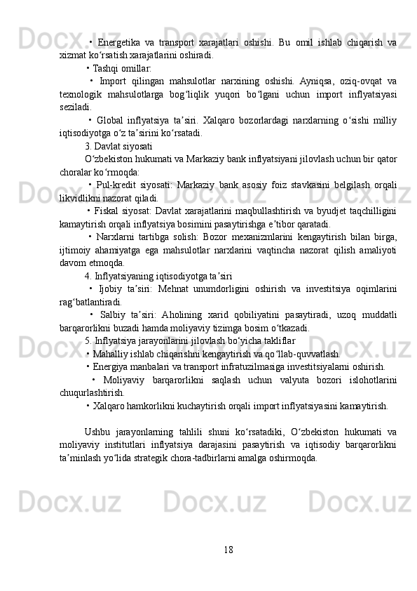   •   Energetika   va   transport   xarajatlari   oshishi.   Bu   omil   ishlab   chiqarish   va
xizmat ko rsatish xarajatlarini oshiradi.ʻ
 • Tashqi omillar:
  •   Import   qilingan   mahsulotlar   narxining   oshishi.   Ayniqsa,   oziq-ovqat   va
texnologik   mahsulotlarga   bog liqlik   yuqori   bo lgani   uchun   import   inflyatsiyasi	
ʻ ʻ
seziladi.
  •   Global   inflyatsiya   ta siri.   Xalqaro   bozorlardagi   narxlarning   o sishi   milliy
ʼ ʻ
iqtisodiyotga o z ta sirini ko rsatadi.	
ʻ ʼ ʻ
3. Davlat siyosati
O zbekiston hukumati va Markaziy bank inflyatsiyani jilovlash uchun bir qator	
ʻ
choralar ko rmoqda:	
ʻ
  •   Pul-kredit   siyosati:   Markaziy   bank   asosiy   foiz   stavkasini   belgilash   orqali
likvidlikni nazorat qiladi.
  • Fiskal  siyosat:  Davlat  xarajatlarini maqbullashtirish va byudjet  taqchilligini
kamaytirish orqali inflyatsiya bosimini pasaytirishga e tibor qaratadi.	
ʼ
  •   Narxlarni   tartibga   solish:   Bozor   mexanizmlarini   kengaytirish   bilan   birga,
ijtimoiy   ahamiyatga   ega   mahsulotlar   narxlarini   vaqtincha   nazorat   qilish   amaliyoti
davom etmoqda.
4. Inflyatsiyaning iqtisodiyotga ta siri	
ʼ
  •   Ijobiy   ta siri:   Mehnat   unumdorligini   oshirish   va   investitsiya   oqimlarini	
ʼ
rag batlantiradi.	
ʻ
  •   Salbiy   ta siri:   Aholining   xarid   qobiliyatini   pasaytiradi,   uzoq   muddatli	
ʼ
barqarorlikni buzadi hamda moliyaviy tizimga bosim o tkazadi.	
ʻ
5. Inflyatsiya jarayonlarini jilovlash bo‘yicha takliflar
 • Mahalliy ishlab chiqarishni kengaytirish va qo llab-quvvatlash.
ʻ
 • Energiya manbalari va transport infratuzilmasiga investitsiyalarni oshirish.
  •   Moliyaviy   barqarorlikni   saqlash   uchun   valyuta   bozori   islohotlarini
chuqurlashtirish.
 • Xalqaro hamkorlikni kuchaytirish orqali import inflyatsiyasini kamaytirish.
Ushbu   jarayonlarning   tahlili   shuni   ko rsatadiki,   O zbekiston   hukumati   va	
ʻ ʻ
moliyaviy   institutlari   inflyatsiya   darajasini   pasaytirish   va   iqtisodiy   barqarorlikni
ta minlash yo lida strategik chora-tadbirlarni amalga oshirmoqda.	
ʼ ʻ
18 