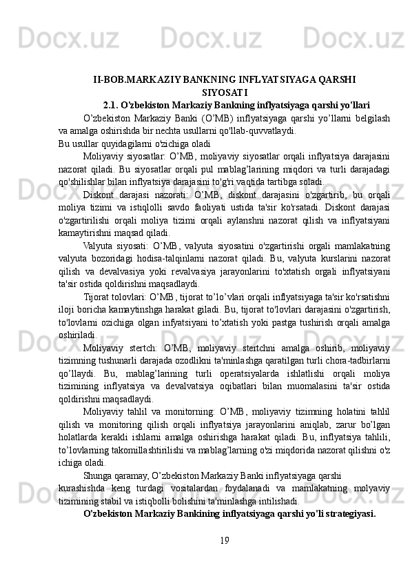 II-BOB.MARKAZIY BANKNING INFLYATSIYAGA QARSHI
SIYOSATI
2.1. O'zbekiston Markaziy Bankning inflyatsiyaga qarshi yo'llari
O’zbekiston   Markaziy   Banki   (O’MB)   inflyatsiyaga   qarshi   yo’llarni   belgilash
va amalga oshirishda bir nechta usullarni qo'llab-quvvatlaydi.
Bu usullar quyidagilarni o'zichiga oladi
Moliyaviy siyosatlar: O’MB, moliyaviy siyosatlar orqali  inflyatsiya darajasini
nazorat   qiladi.   Bu   siyosatlar   orqali   pul   mablag’larining   miqdori   va   turli   darajadagi
qo'shilishlar bilan inflyatsiya darajasini to'g'ri vaqtida tartibga soladi.
Diskont   darajasi   nazorati:   O’MB,   diskont   darajasini   o'zgartirib,   bu   orqali
moliya   tizimi   va   istiqlolli   savdo   faoliyati   ustida   ta'sir   ko'rsatadi.   Diskont   darajasi
o'zgartirilishi   orqali   moliya   tizimi   orqali   aylanshni   nazorat   qilish   va   inflyatsiyani
kamaytirishni maqsad qiladi.
Valyuta   siyosati:   O’MB,   valyuta   siyosatini   o'zgartirishi   orgali   mamlakatning
valyuta   bozoridagi   hodisa-talqinlarni   nazorat   qiladi.   Bu,   valyuta   kurslarini   nazorat
qilish   va   devalvasiya   yoki   revalvasiya   jarayonlarini   to'xtatish   orgali   inflyatsiyani
ta'sir ostida qoldirishni maqsadlaydi.
Tijorat tolovlari: O’MB, tijorat to’lo’vlari orqali inflyatsiyaga ta'sir ko'rsatishni
iloji boricha kamaytinshga harakat giladi. Bu, tijorat to'lovlari darajasini o'zgartirish,
to'lovlarni   ozichiga   olgan  infyatsiyani   to’xtatish   yoki   pastga   tushirish   orqali   amalga
oshiriladi.
Moliyaviy   stertch:   O’MB,   moliyaviy   stertchni   amalga   oshirib,   moliyaviy
tizimning tushunarli darajada ozodlikni ta'minlashga qaratilgan turli chora-tadbirlarni
qo’llaydi.   Bu,   mablag’larining   turli   operatsiyalarda   ishlatlishi   orqali   moliya
tizimining   inflyatsiya   va   devalvatsiya   oqibatlari   bilan   muomalasini   ta'sir   ostida
qoldirishni maqsadlaydi.
Moliyaviy   tahlil   va   monitorning:   O’MB,   moliyaviy   tizimning   holatini   tahlil
qilish   va   monitoring   qilish   orqali   inflyatsiya   jarayonlarini   aniqlab,   zarur   bo’lgan
holatlarda   kerakli   ishlarni   amalga   oshirishga   harakat   qiladi.   Bu,   inflyatsiya   tahlili,
to’lovlarning takomillashtirilishi va mablag’larning o'zi miqdorida nazorat qilishni o'z
ichiga oladi.
Shunga qaramay, O’zbekiston Markaziy Banki inflyatsiyaga qarshi
kurashishda   keng   turdagi   vositalardan   foydalanadi   va   mamlakatning   molyaviy
tizimining stabil va istiqbolli bolishini ta'minlashga intilishadi.
O'zbekiston Markaziy Bankining inflyatsiyaga qarshi yo'li strategiyasi.
19