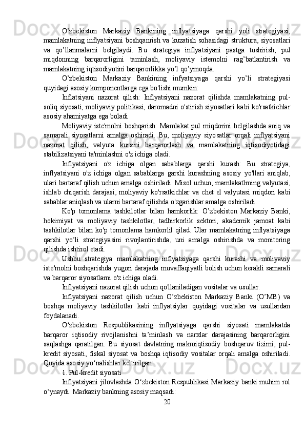 O’zbekiston   Markaziy   Bankining   inflyatsiyaga   qarshi   yoli   strategiyasi,
mamlakatning inflyatsiyani  boshqanrish  va kuzatish sohasidagi  struktura, siyosatlari
va   qo’llanmalarni   belgilaydi.   Bu   strategiya   inflyatsiyani   pastga   tushirish,   pul
miqdonning   barqarorligini   taminlash,   moliyaviy   istemolni   rag’batlantirish   va
mamlakatning iqtisodiyotini barqarorlikka yo’l qo’ymoqda.
O’zbekiston   Markaziy   Bankining   infyatsiyaga   qarshi   yo’li   strategiyasi
quyidagi asosiy komponentlarga ega bo'lishi mumkin:
Inflatsiyani   nazorat   qilish:   Inflyatsiyani   nazorat   qilishda   mamlakatning   pul-
soliq siyosati, moliyaviy politikasi, daromadni o'stirish siyosatlari kabi ko'rsatkichlar
asosiy ahamiyatga ega boladi
Moliyaviy iste'molni  boshqarish: Mamlakat pul miqdorini belgilashda aniq va
samarali   siyosatlarni   amalga   oshiradi.   Bu,   moliyaviy   siyosatlar   orqali   inflyatsiyani
nazorat   qilish,   valyuta   kursini   barqarorlash   va   mamlakatning   iqtisodiyotidagi
stabilizatsiyani ta'minlashni o'z ichiga oladi.
Inflyatsiyani   o'z   ichiga   olgan   sabablarga   qarshi   kurash:   Bu   strategiya,
inflyatsiyani   o'z   ichiga   olgan   sabablarga   garshi   kurashning   asosiy   yo'llari   aniqlab,
ulari bartaraf qilish uchun amalga oshiriladi. Misol uchun, mamlakatlrning valyutasi,
ishlab   chiqarish   darajasi,   moliyaviy   ko'rsatkichlar   va   chet   el   valyutasi   miqdori   kabi
sabablar aniqlash va ularni bartaraf qilishda o'zgarishlar amalga oshiriladi.
Ko'p   tomonlama   tashkilotlar   bilan   hamkorlik:   O’zbekiston   Markaziy   Banki,
hokimiyat   va   moliyaviy   tashkilotlar,   tadbirkorlik   sektori,   akademik   jamoat   kabi
tashkilotlar   bilan   ko'p   tomonlama   hamkorlil   qilad.   Ular   mamlakatning   inflyatsiyaga
qarshi   yo’li   strategiyasini   rivojlantirishda,   uni   amalga   oshirishda   va   monitoring
qilishda ishtirol etadi.
Ushbu   strategiya   mamlakatning   inflyatsiyaga   qarshi   kurashi   va   moliyaviy
iste'molni boshqarishda yugori darajada muvaffaqiyatli bolish uchun kerakli samarali
va barqaror siyosatlarni o'z ichiga oladi.
Inflyatsiyani nazorat qilish uchun qo'llaniladigan vositalar va usullar.
Inflyatsiyani   nazorat   qilish   uchun   O’zbekiston   Markaziy   Banki   (O’MB)   va
boshqa   moliyaviy   tashkilotlar   kabi   inflyatsiylar   quyidagi   vositalar   va   usullardan
foydalanadi.
O zbekiston   Respublikasining   inflyatsiyaga   qarshi   siyosati   mamlakatdaʻ
barqaror   iqtisodiy   rivojlanishni   ta’minlash   va   narxlar   darajasining   barqarorligini
saqlashga   qaratilgan.   Bu   siyosat   davlatning   makroiqtisodiy   boshqaruv   tizimi,   pul-
kredit   siyosati,   fiskal   siyosat   va   boshqa   iqtisodiy   vositalar   orqali   amalga   oshiriladi.
Quyida asosiy yo nalishlar keltirilgan:	
ʻ
1. Pul-kredit siyosati
Inflyatsiyani jilovlashda O zbekiston Respublikasi Markaziy banki muhim rol	
ʻ
o ynaydi. Markaziy bankning asosiy maqsadi:	
ʻ
20 