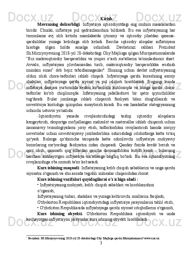 Kirish
Mavzuning   dolzarbligi .   Inflyatsiya   iqtisodiyotdagi   eng   muhim   masalalardan
biridir.   Chunki,   inflatsiya   pul   qadrsizlanishini   bildiradi.   Bu   esa   infyatsiyaning   har
tomonlama   avj   olib   ketishi   mamlakatda   ijtimoiy   va   iqtisodiy   jihatdan   qarama-
qarshiliklar   yuzaga   kelishiga   olib   keladi.   Barcha   iqtisodiy   aloqalar   inflatsiyani
hisobga   olgan   holda   amalga   oshiriladi.   Davlatimiz   rahbari   Prezident
Sh.Mirziyoyevning 2018-yil 28-dekabrdagi Oliy Majlisga qilgan Murojaatnomalarida
“Biz   makroiqtisodiy   barqarorlikni   va   yuqori   o'sish   sur'atlarini   ta'minlashimiz   shart.
Avvalo,   inflyatsiyani   jilovlamasdan   turib,   makroiqtisodiy   barqarorlikka   erishish
mumkin   emas”   deb   bejiz   ta'kidlamaganlar 1
.   Shuning   uchun   davlat   inflyatsiyaning
oldini   olish   chora-tadbirlari   ishlab   chiqadi.   Infyatsiyaga   qarshi   kurashning   asosiy
shakilari:   inflyatsiyaga   qarshi   siyosat   va   pul   islohoti   hisoblanadi.   Bugungi   kunda
inflatsiya   darajasi   yurtimizda   keskin   ko'tarilishi   kutilmoqda   va   bunga   qarshi   chora-
tadbirlar   ko'rib   chiqilmoqda.   Infatsiyaning   jadallashuvi   bir   qator   qiyinchiliklar
tug'diradi.   Bular   jumlasiga   ishlab   chiqarish   faoliyati   bilan   shug'ullanish   va
investitsiya  kiritishga  qiziqishni  susaytirish  kiradi.  Bu  esa  harakatlar  stategiyasining
uchinchi ustuvor yo'nalishi
-Iqtisodiyotni   yanada   rivojlantirishidagi   tashqi   iqtisodiy   aloqalarni
kengaytirish, eksportga mo'ljallangan mahsulot va materiallar ishlab chiqarish uchun
zamonaviy   texnologiyalarni   joriy   etish,   tadbirkorlikni   rivojlantirish   hamda   xorijiy
investorlar   uchun   investitsiyaviy   jozibadorlikni   oshirishdagi   islohotlarga   katta   to'siq
qo'yadi.   Bularga   qo'shimcha   tariqasida   katta   odimlovchi   inflyatsiya   moliyaviy
bozorlaring   me'yordagi   faoliyatini   izdan   chiqaradi.   Qanday   foizda   kredit   berish   va
qarz   olish,   qimmatli   qog’ozlardan   qancha   daromadlilikni   kutish   kerak   -   bularning
barchasi   kutilayotgan   inflyatsiya   sur'atlariga   bog'liq   bo'ladi.   Bu   esa   iqtisodiyotning
rivojlanishiga o'ta noxush ta'sir ko'rsatadi.
Kurs ishining maqsadi : Inflatsiyaning kelib chiqish sabablarini va unga qarshi
siyosatni o'rganish va shu asosda tegishli xulosalar chiqarishdan iborat.
Kurs ishining vazifalari quyidagilarni o'z ichiga oladi :
• Inflyatsiyaning mohiyati; kelib chiqish sabablari va hisoblanishini
o’rganish;
Inflyatsiyaning turlari, shakilari va yuzaga keltiruvchi omillarini farqlash;
O'zbekiston Respublikasi iqtisodiyotidagi inflyatisiya jarayonlarini tahlil etish;
• O'zbeliston Respubliasida inflyatsiyaga qarshi siyosat istiqbollarini o'rganish,
Kurs   ishining   obyekti.   O'zbekiston   Respublikasi   iqtisodiyoti   va   unda
kechayotgan inflyatsiyon jarayonlar kurs ishining obyekti hisoblanadi.
1
 Prezident SH.Mirziyoyevning 2018-yil 28-dekabirdagi Oliy Majlisga qarshi Murojatnomasi// www.uza.uz
3