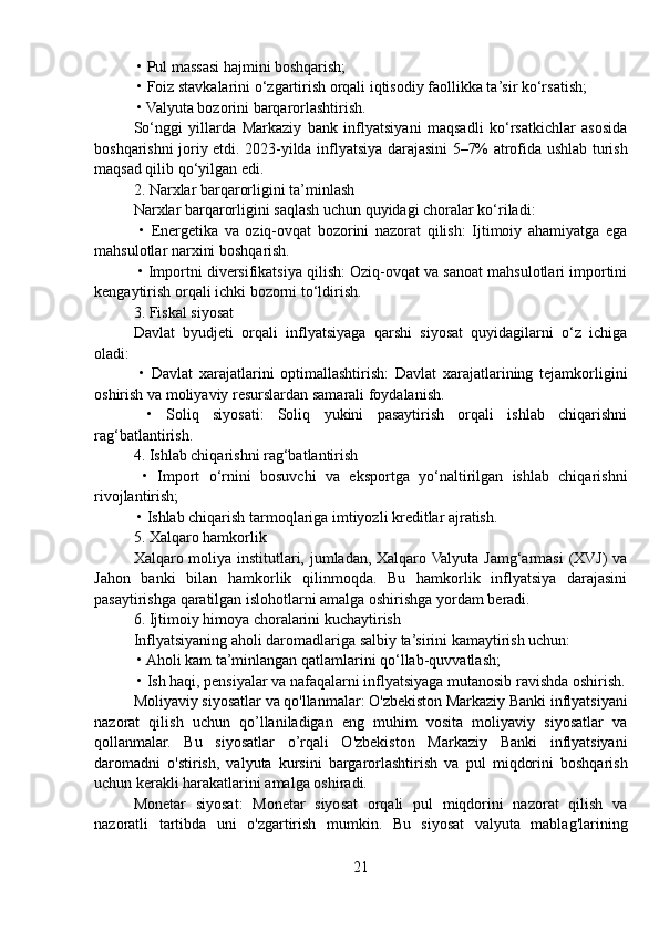  • Pul massasi hajmini boshqarish;
 • Foiz stavkalarini o‘zgartirish orqali iqtisodiy faollikka ta’sir ko‘rsatish;
 • Valyuta bozorini barqarorlashtirish.
So‘nggi   yillarda   Markaziy   bank   inflyatsiyani   maqsadli   ko‘rsatkichlar   asosida
boshqarishni joriy etdi. 2023-yilda inflyatsiya darajasini 5–7% atrofida ushlab turish
maqsad qilib qo‘yilgan edi.
2. Narxlar barqarorligini ta’minlash
Narxlar barqarorligini saqlash uchun quyidagi choralar ko‘riladi:
  •   Energetika   va   oziq-ovqat   bozorini   nazorat   qilish:   Ijtimoiy   ahamiyatga   ega
mahsulotlar narxini boshqarish.
 • Importni diversifikatsiya qilish: Oziq-ovqat va sanoat mahsulotlari importini
kengaytirish orqali ichki bozorni to‘ldirish.
3. Fiskal siyosat
Davlat   byudjeti   orqali   inflyatsiyaga   qarshi   siyosat   quyidagilarni   o‘z   ichiga
oladi:
  •   Davlat   xarajatlarini   optimallashtirish:   Davlat   xarajatlarining   tejamkorligini
oshirish va moliyaviy resurslardan samarali foydalanish.
  •   Soliq   siyosati:   Soliq   yukini   pasaytirish   orqali   ishlab   chiqarishni
rag‘batlantirish.
4. Ishlab chiqarishni rag‘batlantirish
  •   Import   o‘rnini   bosuvchi   va   eksportga   yo‘naltirilgan   ishlab   chiqarishni
rivojlantirish;
 • Ishlab chiqarish tarmoqlariga imtiyozli kreditlar ajratish.
5. Xalqaro hamkorlik
Xalqaro moliya institutlari, jumladan, Xalqaro Valyuta Jamg‘armasi  (XVJ) va
Jahon   banki   bilan   hamkorlik   qilinmoqda.   Bu   hamkorlik   inflyatsiya   darajasini
pasaytirishga qaratilgan islohotlarni amalga oshirishga yordam beradi.
6. Ijtimoiy himoya choralarini kuchaytirish
Inflyatsiyaning aholi daromadlariga salbiy ta’sirini kamaytirish uchun:
 • Aholi kam ta’minlangan qatlamlarini qo‘llab-quvvatlash;
 • Ish haqi, pensiyalar va nafaqalarni inflyatsiyaga mutanosib ravishda oshirish.
Moliyaviy siyosatlar va qo'llanmalar: O'zbekiston Markaziy Banki inflyatsiyani
nazorat   qilish   uchun   qo’llaniladigan   eng   muhim   vosita   moliyaviy   siyosatlar   va
qollanmalar.   Bu   siyosatlar   o’rqali   O'zbekiston   Markaziy   Banki   inflyatsiyani
daromadni   o'stirish,   valyuta   kursini   bargarorlashtirish   va   pul   miqdorini   boshqarish
uchun kerakli harakatlarini amalga oshiradi.
Monetar   siyosat:   Monetar   siyosat   orqali   pul   miqdorini   nazorat   qilish   va
nazoratli   tartibda   uni   o'zgartirish   mumkin.   Bu   siyosat   valyuta   mablag'larining
21 