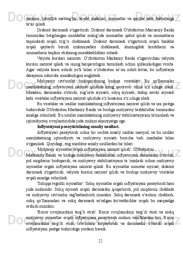 darajasi,  likvidlik  mablag’lar,   kredit  shakilari,  omonatlar  va  qarzlar   kabi   faktorlarga
ta'sir qiladi.
Diskont daromadi o'zgartirish: Diskont daromadi O'zbekiston Marisaziy Banki
tomonidan   belgilangan   muddatlar   oralig’ida   omonatlar   qabul   qilish   va   omonatlarni
taqsimlash   orqali   to'g’ri   cheklanadi.   Diskont   daromadi   o'zgartirish   orqali   banklar
orqali   qaytarib   berish   imkoniyatlari   cheklanadi,   shuningdek   kreditlarni   va
omonatlarni taqdim etishning murakkabliklari oshadi.
Valyuta   kurslari   nazorati:   O’zbekiston   Markaziy   Banki   o'zgaruvchan   valyuta
kursini nazorat qiladi va uning barqarorligini taminlash uchun qollaniladigan vosita.
Agar   valyuta   kursi   oshish   yo'li   bilan   o’zbekiston   so’mi   oshib   ketsa,   bu   inflyatsiya
darajasini oshirishi mumkinligini anglatadi.
Moliyaviy   iste'molni   boshqarishning   boshqa   vositalari:   Bu   qo'llanmalar
mamlakatning   infyatsiyani   nazorat   qilishda   keng   qamrovli   rolini   o'z   ichiga   oladi.
Masalan,   daromadni   o'stirish,   sug’urta   siyosati,   soliq   siyosati,   tashqi   savdo   siyosati
kabi vositalar inflyatsiyani nazorat qilishda o'z hissasini o'z ichiga oladi.
Bu vositalar va usullar mamlakatning inflyatsiyani nazorat qilish va uni pastga
tushirishda O'zbekiston Markaziy Banki va boshga moliyaviy tashkilotlar tomonidan
amalga oshiriladi. Bu usullar mamlakatning moliyaviy stabilizatsiyasini ta'minlash va
iqtisodiyotni rivojlantirishda juda muhim ahamiyatga ega.
Inflyatsiyani pasaytirishning amaliy usullari.
Inflyatsiyari  pasaytirish   uchur  bir   nechta  amaly   usullar   mavjud,  va  bu  usullar
mamlakatning   iqtisodiyoti   va   moliyaviy   siyosati   boyicha   turli   manbalar   bilan
o'rganiladi. Quyidagi, eng mashhur amaly usullardan ba’zilari:
'Molyaviy siyosatlar orqali inflyatsiyani nazorat qilish': O'zbekiston
Marksaziy  Banki  va  boshga  moliyaviy tashkilotlar   inflyatsiyani  daromadni   o'stirish,
pul migdorini boshqarish, va moliyaviy stabilizatsiyani  ta 'minlash uchun moliyaviy
siyosatlar   orgali   inflyatsiyani   nazorat   qiladi.   Bu   siyosatlar   monetar   siyosat,   diskont
daromadi   o'zgartirish,   valyuta   kursini   nazorat   qilish   va   boshqa   moliyaviy   vositalar
orqali amalga oshiriladi.
'Soliqqa tegishli siyosatlar': Soliq siyosatlar orgali inflyatsiyani pasaytirish ham
juda   muhimdir.   Soliq   siyosati   orqali   daromadni   qisqartirish,   pul   miqdorini   cheklash
va   moliyaviy   iste'molni   rag'batlantirish   mumkin.   Soliq   daromadi   o'sishini   cheklash,
soliq   qo’llanmalari   va   soliq   daromadi   so'ralgan   ko'rsatkichlar   orqali   bu   maqsadga
ershish mumkin.
'Bozor   rivojlanishini   targ’b   etish':   Bozor   rivojlanishini   targ’ib   etish   va   sodiq
moliyaviy   siyosatlar   orqali   inflyatsiyani   pasaytirish   muhim   vazifalardan   biri.   Bozor
rivojlanishini   targ’ib   etish,   iste’molni   ko'paytirish   va   daromadni   o'stirish   orqali
inflyatsiyani pastga tushirishga yordam beradi.
22 