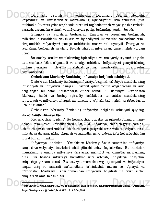 'Daromadni   o'stirish   va   investitsiyalar':   Daromadni   o'stirish,   iste'molni
ko'paytirish   va   investitsiyalar   mamakatning   iqtisodiyotini   rivojlantirishda   juda
muhimdir. Investitsiyalar orqali tadbirkorlikni rag’batlantirish va yangi ish o'rinlarini
yaratish, daromadni o'stirish va inflyatsiyani pastga tushinshga yordam beradi.
'Energiya   va   resurslarni   boshqarish':   Energiya   va   resurslami   boshgarish,
tadbirkorlik   sharoitlarini   yaxshilash   va   iqtisodiyotni   innovatsion   yondashuv   orgali
rivojlantirish   inflyatsiyani   pastga   tushirishda   muhim   rol   o'ynaydi.   Energiya   va
resurslarni   boshqarish   va   ularni   foydali   ishlatish   infyatsiyani   pasaytirishda   yordam
beradi.
Bu   amaliy   usullar   mamlakatning   iqtisodiyoti   va   moliyaviy   siyosati   bo'yicha
turli   manbalar   bilan   o'rganiladi   va   amalga   oshiriladi.   Inflyatsiyani   pasaytirishning
muhim   vazifasi   moliyaviy   stabilizatsiya   va   mamlakatning   iqtisodiyotini
rivojlantirishdir.
O'zbekiston Markaziy Bankining inflyatsiya belgilash uslubiyati.
O’zbekiston Markaziy Bankining inflyatsiya belgilash uslubiyati mamlakatning
iqtisodiyoti   va   inflyatsiya   darajasini   nazorat   qilish   uchun   o'zgaruvchan   va   aniq
belgilangan   bir   qator   indikatorlarga   e'tibor   beradi.   Bu   uslubiyat,   O'zbekiston
Markaziy   Banki   va   boshqa   iqtisodiy   tashkilotlar   tomonidan   mamlakatning
iqtisodiyoti va inflyatsiyasi haqida malumotlarni to'plash, tahlil qilish va etibor berish
uchun ishlatiladi 3
.
O’zbekiston   Markaziy   Bankining   inflyatsiya   belgilash   uslubiyati   quyidagi
asosiy komponentlarga ega.
'Ko'rsatkichlar to'plami': Bu kotsatkichlar o'zbekiston iqtisodiyotining umumiy
holatini ta'minlovchi ko'rsatkichlardir. Bu, GDP, infyatsiya, ishlab chigarish darajasi,
ishlab chiqarish narxi indeksi, ishlab chiqarishga qarshi narxi indeksi, valyuta kursi,
inflyatsiya darajasi, ishlab chiqarsh va xizmatlar narxi indeksi kabi ko'rsatkichlardan
iborat bolishi mumkin.
'Inflyatsiya   indekslari':   O’zbekiston   Markaziy   Banki   tomonidan   inflyatsiya
darajasi   va   inflyatsiya   indekslari   tahlil   qilinishi   uchun   foydalaniladi.   Bu   indekslar,
mamlakatning   umuniy   inflyatsiya   darajasini,   mahsulot   va   xizmatlar   narxlarining
o'sishi   va   boshqa   infyatsiya   korsatksichlarini   o’lchab,   inflyatsiya   bosqichini
aniqlashga   yordam   beradi.   Bu   usubiyat   mamlakatning   iqtisodyoti   va   infyatsiyasi
haqida   aniq   va   samarali   ma'lumotlarni   ta'minlashda   muhim   rol   o'ynaydi   va
O'zbekiston   Markaziy   Banki   tomonidan   inflyatsiya   belgilash   uslubiyati   ishlab
chiqiladi va amalga oshiriladi.
3
  O'zbekiston Respublikasining 2003 yil 11 dekabrdagi -Banklar va bank faoliyati to'g'risidallgi Qonuni. -O'zbekiston
Respublikasi qonun xujjatlari to'plami. Nº 3. -T.: Adolat, 2004 .
23 