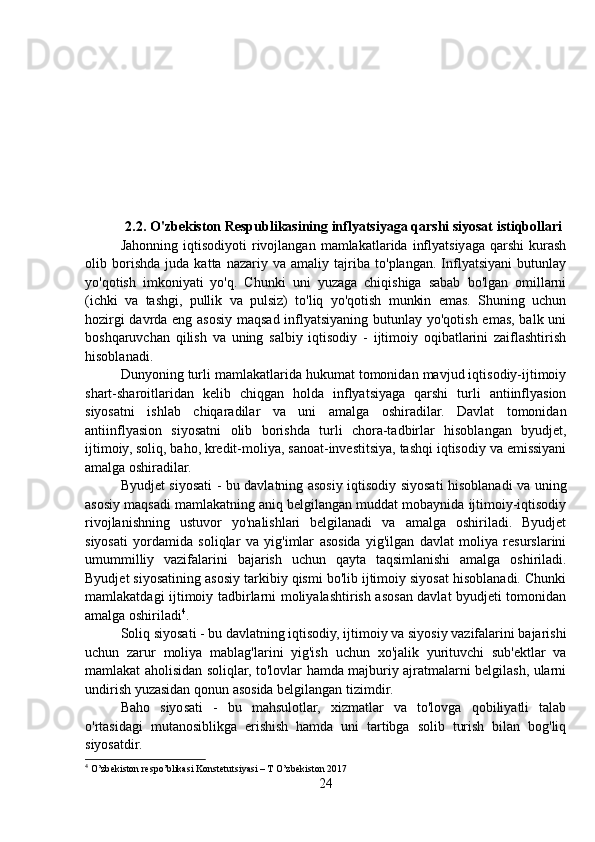 2.2. O'zbekiston Respublikasining inflyatsiyaga qarshi siyosat istiqbollari
Jahonning   iqtisodiyoti   rivojlangan   mamlakatlarida   inflyatsiyaga   qarshi   kurash
olib   borishda   juda   katta   nazariy   va   amaliy   tajriba   to'plangan.   Inflyatsiyani   butunlay
yo'qotish   imkoniyati   yo'q.   Chunki   uni   yuzaga   chiqishiga   sabab   bo'lgan   omillarni
(ichki   va   tashgi,   pullik   va   pulsiz)   to'liq   yo'qotish   munkin   emas.   Shuning   uchun
hozirgi davrda eng asosiy maqsad inflyatsiyaning butunlay yo'qotish emas, balk uni
boshqaruvchan   qilish   va   uning   salbiy   iqtisodiy   -   ijtimoiy   oqibatlarini   zaiflashtirish
hisoblanadi.
Dunyoning turli mamlakatlarida hukumat tomonidan mavjud iqtisodiy-ijtimoiy
shart-sharoitlaridan   kelib   chiqgan   holda   inflyatsiyaga   qarshi   turli   antiinflyasion
siyosatni   ishlab   chiqaradilar   va   uni   amalga   oshiradilar.   Davlat   tomonidan
antiinflyasion   siyosatni   olib   borishda   turli   chora-tadbirlar   hisoblangan   byudjet,
ijtimoiy, soliq, baho, kredit-moliya, sanoat-investitsiya, tashqi iqtisodiy va emissiyani
amalga oshiradilar.
Byudjet siyosati - bu davlatning asosiy iqtisodiy siyosati hisoblanadi va uning
asosiy maqsadi mamlakatning aniq belgilangan muddat mobaynida ijtimoiy-iqtisodiy
rivojlanishning   ustuvor   yo'nalishlari   belgilanadi   va   amalga   oshiriladi.   Byudjet
siyosati   yordamida   soliqlar   va   yig'imlar   asosida   yig'ilgan   davlat   moliya   resurslarini
umummilliy   vazifalarini   bajarish   uchun   qayta   taqsimlanishi   amalga   oshiriladi.
Byudjet siyosatining asosiy tarkibiy qismi bo'lib ijtimoiy siyosat hisoblanadi. Chunki
mamlakatdagi ijtimoiy tadbirlarni moliyalashtirish asosan davlat byudjeti tomonidan
amalga oshiriladi 4
.
Soliq siyosati - bu davlatning iqtisodiy, ijtimoiy va siyosiy vazifalarini bajarishi
uchun   zarur   moliya   mablag'larini   yig'ish   uchun   xo'jalik   yurituvchi   sub'ektlar   va
mamlakat aholisidan soliqlar, to'lovlar hamda majburiy ajratmalarni belgilash, ularni
undirish yuzasidan qonun asosida belgilangan tizimdir.
Baho   siyosati   -   bu   mahsulotlar,   xizmatlar   va   to'lovga   qobiliyatli   talab
o'rtasidagi   mutanosiblikga   erishish   hamda   uni   tartibga   solib   turish   bilan   bog'liq
siyosatdir.
4
 O’zbekiston respo’blikasi Konstetutsiyasi – T O’zbekiston 2017
24 