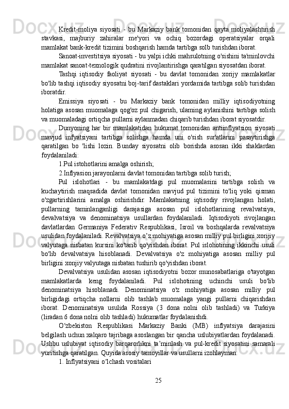 Kredit-moliya   siyosati   -   bu   Markaziy   bank   tomonidan   qayta   moliyalashtirish
stavkasi,   majburiy   zahiralar   me'yori   va   ochiq   bozordagi   operatsiyalar   orqali
mamlakat bank-kredit tizimini boshqarish hamda tartibga solb turishdan iborat.
Sanoat-investitsiya siyosati - bu yalpi ichki mahsulotning o'sishini ta'minlovchi
mamlakat sanoat-texnologik qudratini rivojlantirishga qaratilgan siyosatdan iborat.
Tashqi   iqtisodiy   faoliyat   siyosati   -   bu   davlat   tomonidan   xorijy   mamlakatlar
bo'lib tashqi iqtisodiy siyosatni boj-tarif dastaklari yordamida tartibga solib turishdan
iboratdir.
Emissiya   siyosati   -   bu   Markaziy   bank   tomonidan   milliy   iqtisodiyotning
holatiga asosan muomalaga qog'oz pul chigarish, ulaming aylanishini tartibga solish
va muomaladagi ortiqcha pullarni aylanmadan chiqarib turishdan iborat siyosatdir.
Dunyoning   har   bir   mamlakatidan   hukumat   tomonidan   antiinflyatsion   siyosati
mavjud   infyatsiyani   tartibga   solishga   hamda   uni   o'sish   sur'atlarini   pasaytirishga
qaratilgan   bo   'lishi   lozin.   Bunday   siyosatni   olib   borishda   asosan   ikki   shaklardan
foydalaniladi:
1.Pul istohotlarini amalga oshirish;
2.Inflyasion jarayonlarni davlat tomonidan tartibga solib turish;
Pul   islohotlari   -   bu   mamlakatdagi   pul   muomalasini   tartibga   solish   va
kuchaytirish   maqsadida   davlat   tomonidan   mavjud   pul   tizimini   to'liq   yoki   qisman
o'zgartirishlarini   amalga   oshirishdir.   Mamlakatning   iqtisodiy   rivojlangan   holati,
pullarning   taminlanganligi   darajasiga   asosan   pul   islohotlarining   revalvatsiya,
devalvatsiya   va   denominatsiya   usullardan   foydalaniladi.   Iqtisodiyoti   rivojlangan
davlatlardan   Germaniya   Federativ   Respublikasi,   Isroil   va   boshqalarda   revalvatsiya
usulidan foydalaniladi. Revalvatsiya o’z mohiyatiga asosan milliy pul birligini xorijiy
valyutaga  nisbatan  kursini  ko'tarib  qo'yishdan  iborat.  Pul  islohotining  ikkinchi  usuli
bo'lib   devalvatsiya   hisoblanadi.   Devalvatsiya   o'z   mohiyatiga   asosan   milliy   pul
birligini xonjiy valyutaga nisbatan tushirib qo'yishdan iborat.
Devalvatsiya   usulidan   asosan   iqtisodiyotni   bozor   munosabatlariga   o'tayotgan
mamlakatlarda   keng   foydalaniladi.   Pul   islohotining   uchinchi   usuli   bo'lib
denominatsiya   hisoblanadi.   Denominatsiya   o'z   mohiyatiga   asosan   milliy   pul
birligidagi   ortiqcha   nollarni   olib   tashlab   muomalaga   yangi   pullarni   chiqarishdan
iborat.   Denominatsiya   usulida   Rossiya   (3   dona   nolni   olib   tashladi)   va   Turkiya
(liradan 6 dona nolni olib tashladi) hukumatlar foydalanishdi.
O zbekiston   Respublikasi   Markaziy   Banki   (MB)   inflyatsiya   darajasiniʻ
belgilash uchun xalqaro tajribaga asoslangan bir qancha uslubiyatlardan foydalanadi.
Ushbu   uslubiyat   iqtisodiy   barqarorlikni   ta’minlash   va   pul-kredit   siyosatini   samarali
yuritishga qaratilgan. Quyida asosiy tamoyillar va usullarni izohlayman:
1. Inflyatsiyani o lchash vositalari	
ʻ
25 