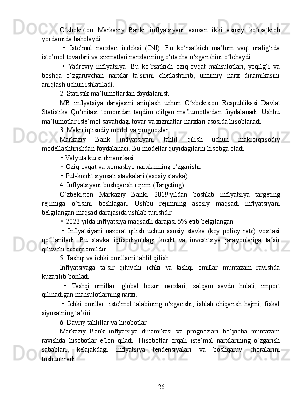 O zbekiston   Markaziy   Banki   inflyatsiyani   asosan   ikki   asosiy   ko rsatkichʻ ʻ
yordamida baholaydi:
  •   Iste’mol   narxlari   indeksi   (INI):   Bu   ko‘rsatkich   ma’lum   vaqt   oralig‘ida
iste’mol tovarlari va xizmatlari narxlarining o rtacha o zgarishini o lchaydi.	
ʻ ʻ ʻ
  •   Yadroviy   inflyatsiya:   Bu   ko rsatkich   oziq-ovqat   mahsulotlari,   yoqilg‘i   va	
ʻ
boshqa   o‘zgaruvchan   narxlar   ta’sirini   chetlashtirib,   umumiy   narx   dinamikasini
aniqlash uchun ishlatiladi.
2. Statistik ma’lumotlardan foydalanish
MB   inflyatsiya   darajasini   aniqlash   uchun   O zbekiston   Respublikasi   Davlat	
ʻ
Statistika   Qo mitasi   tomonidan   taqdim   etilgan   ma lumotlardan   foydalanadi.   Ushbu	
ʻ ʼ
ma lumotlar iste mol savatidagi tovar va xizmatlar narxlari asosida hisoblanadi.	
ʼ ʼ
3. Makroiqtisodiy model va prognozlar
Markaziy   Bank   inflyatsiyani   tahlil   qilish   uchun   makroiqtisodiy
modellashtirishdan foydalanadi. Bu modellar quyidagilarni hisobga oladi:
 • Valyuta kursi dinamikasi.
 • Oziq-ovqat va xomashyo narxlarining o‘zgarishi.
 • Pul-kredit siyosati stavkalari (asosiy stavka).
4. Inflyatsiyani boshqarish rejimi (Targeting)
O zbekiston   Markaziy   Banki   2019-yildan   boshlab   inflyatsiya   targeting	
ʻ
rejimiga   o tishni   boshlagan.   Ushbu   rejimning   asosiy   maqsadi   inflyatsiyani	
ʻ
belgilangan maqsad darajasida ushlab turishdir.
 • 2023-yilda inflyatsiya maqsadli darajasi 5% etib belgilangan.
  •   Inflyatsiyani   nazorat   qilish   uchun   asosiy   stavka   (key   policy   rate)   vositasi
qo llaniladi.   Bu   stavka   iqtisodiyotdagi   kredit   va   investitsiya   jarayonlariga   ta sir	
ʻ ʼ
qiluvchi asosiy omildir.
5. Tashqi va ichki omillarni tahlil qilish
Inflyatsiyaga   ta’sir   qiluvchi   ichki   va   tashqi   omillar   muntazam   ravishda
kuzatilib boriladi:
  •   Tashqi   omillar:   global   bozor   narxlari,   xalqaro   savdo   holati,   import
qilinadigan mahsulotlarning narxi.
  •   Ichki   omillar:   iste’mol   talabining   o zgarishi,   ishlab   chiqarish   hajmi,   fiskal	
ʻ
siyosatning ta’siri.
6. Davriy tahlillar va hisobotlar
Markaziy   Bank   inflyatsiya   dinamikasi   va   prognozlari   bo‘yicha   muntazam
ravishda   hisobotlar   e’lon   qiladi.   Hisobotlar   orqali   iste’mol   narxlarining   o‘zgarish
sabablari,   kelajakdagi   inflyatsiya   tendensiyalari   va   boshqaruv   choralarini
tushuntiradi.
26 