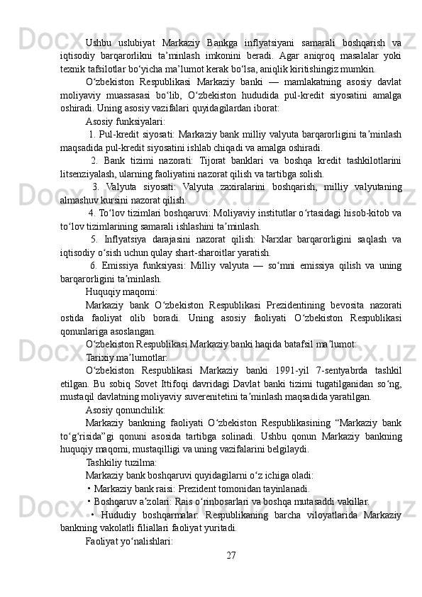 Ushbu   uslubiyat   Markaziy   Bankga   inflyatsiyani   samarali   boshqarish   va
iqtisodiy   barqarorlikni   ta’minlash   imkonini   beradi.   Agar   aniqroq   masalalar   yoki
texnik tafsilotlar bo‘yicha ma’lumot kerak bo‘lsa, aniqlik kiritishingiz mumkin.
O zbekiston   Respublikasi   Markaziy   banki   —   mamlakatning   asosiy   davlatʻ
moliyaviy   muassasasi   bo lib,   O zbekiston   hududida   pul-kredit   siyosatini   amalga	
ʻ ʻ
oshiradi. Uning asosiy vazifalari quyidagilardan iborat:
Asosiy funksiyalari:
  1. Pul-kredit siyosati: Markaziy bank milliy valyuta barqarorligini ta minlash	
ʼ
maqsadida pul-kredit siyosatini ishlab chiqadi va amalga oshiradi.
  2.   Bank   tizimi   nazorati:   Tijorat   banklari   va   boshqa   kredit   tashkilotlarini
litsenziyalash, ularning faoliyatini nazorat qilish va tartibga solish.
  3.   Valyuta   siyosati:   Valyuta   zaxiralarini   boshqarish,   milliy   valyutaning
almashuv kursini nazorat qilish.
 4. To lov tizimlari boshqaruvi: Moliyaviy institutlar o rtasidagi hisob-kitob va	
ʻ ʻ
to lov tizimlarining samarali ishlashini ta minlash.	
ʻ ʼ
  5.   Inflyatsiya   darajasini   nazorat   qilish:   Narxlar   barqarorligini   saqlash   va
iqtisodiy o sish uchun qulay shart-sharoitlar yaratish.	
ʻ
  6.   Emissiya   funksiyasi:   Milliy   valyuta   —   so mni   emissiya   qilish   va   uning	
ʻ
barqarorligini ta minlash.	
ʼ
Huquqiy maqomi:
Markaziy   bank   O zbekiston   Respublikasi   Prezidentining   bevosita   nazorati	
ʻ
ostida   faoliyat   olib   boradi.   Uning   asosiy   faoliyati   O zbekiston   Respublikasi	
ʻ
qonunlariga asoslangan.
O zbekiston Respublikasi Markaziy banki haqida batafsil ma lumot:	
ʻ ʼ
Tarixiy ma lumotlar:	
ʼ
O zbekiston   Respublikasi   Markaziy   banki   1991-yil   7-sentyabrda   tashkil	
ʻ
etilgan.   Bu   sobiq   Sovet   Ittifoqi   davridagi   Davlat   banki   tizimi   tugatilganidan   so ng,	
ʻ
mustaqil davlatning moliyaviy suverenitetini ta minlash maqsadida yaratilgan.	
ʼ
Asosiy qonunchilik:
Markaziy   bankning   faoliyati   O zbekiston   Respublikasining   “Markaziy   bank	
ʻ
to g risida”gi   qonuni   asosida   tartibga   solinadi.   Ushbu   qonun   Markaziy   bankning	
ʻ ʻ
huquqiy maqomi, mustaqilligi va uning vazifalarini belgilaydi.
Tashkiliy tuzilma:
Markaziy bank boshqaruvi quyidagilarni o z ichiga oladi:	
ʻ
 • Markaziy bank raisi: Prezident tomonidan tayinlanadi.
 • Boshqaruv a zolari: Rais o rinbosarlari va boshqa mutasaddi vakillar.	
ʼ ʻ
  •   Hududiy   boshqarmalar:   Respublikaning   barcha   viloyatlarida   Markaziy
bankning vakolatli filiallari faoliyat yuritadi.
Faoliyat yo nalishlari:	
ʻ
27