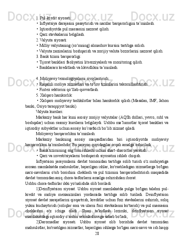 1. Pul-kredit siyosati:
 • Inflyatsiya darajasini pasaytirish va narxlar barqarorligini ta minlash.ʼ
 • Iqtisodiyotda pul massasini nazorat qilish.
 • Qarz stavkalarini belgilash.
2. Valyuta siyosati:
 • Milliy valyutaning (so mning) almashuv kursini tartibga solish.	
ʻ
 • Valyuta zaxiralarini boshqarish va xorijiy valuta bozorlarini nazorat qilish.
3. Bank tizimi barqarorligi:
 • Tijorat banklari faoliyatini litsenziyalash va monitoring qilish.
 • Banklararo kreditlash va likvidlikni ta minlash.	
ʼ
4. Moliyaviy texnologiyalarni rivojlantirish:
 • Raqamli moliya xizmatlari va to lov tizimlarini takomillashtirish.	
ʻ
 • Fintex sektorini qo llab-quvvatlash.	
ʻ
5. Xalqaro hamkorlik:
  • Xalqaro moliyaviy tashkilotlar bilan hamkorlik qilish (Masalan, IMF, Jahon
banki, Osiyo taraqqiyot banki).
Valyuta kurslari:
Markaziy bank har kuni asosiy xorijiy valyutalar (AQSh dollari, yevro, rubl va
boshqalar) uchun rasmiy kurslarni belgilaydi. Ushbu ma lumotlar tijorat banklari va	
ʼ
iqtisodiy subyektlar uchun asosiy ko’rsatkich bo’lib xizmat qiladi.
Moliyaviy barqarorlikni ta minlash:	
ʼ
Markaziy   bankning   asosiy   maqsadlaridan   biri   iqtisodiyotda   moliyaviy
barqarorlikni ta minlashdir. Bu jarayon quyidagilar orqali amalga oshiriladi:	
ʼ
 • Bank tizimining sog lom ishlashi uchun shart-sharoitlar yaratish.	
ʻ
 • Qarz va investitsiyalarni boshqarish siyosatini ishlab chiqish.
Inflyatsion   jarayonlarni   davlat   tomonidan   tartibga   solib   turish   o'z   mohiyatiga
asosan mamlakatda mahsulotlar, bajarilgan ishlar, ko'rsatiladigan xizmatlarga bo'lgan
narx-navolarni   o'sib   borishini   cheklash   va   pul   tizimini   barqarorlashtirish   maqsadida
davlat tomonidan aniq chora-tadbirlarni amalga oshirishdan iborat.
Ushbu chora-tadbirlar ikki yo'nalishda olib boriladi:
1)Deinflyatsion   siyosat.   Ushbu  siyosat  mamlakatda  pulga   bo'lgan  talabni   pul-
kredit   va   moliya   mexanizmlari   yordamida   tartibga   solib   turiladi.   Deinflyatsion
siyosat davlat xarajatlarini qisqartrish, kreditlar uchun foiz stavkalarini oshirish, soliq
yukni kuchaytirish (soliqlar soni va ularni foiz stavkalanni ko'tarish) va pul massasini
cheklashni   o'z   ichiga   oladi.   Shuni   ta'kidlash   lozimki,   deinflyatsion   siyosat
mamlakatdagi iqtisodiy o'sishni sekinlashuviga sabab bo'ladi;
2)Daromadlar   siyosati.   Ushbu   siyosat   olib   borishda   davlat   tomonidan
mahsulotlar, ko'rsatilgan xizmatlar, bajarilgan ishlarga bo'lgan narx-navo va ish haqqi
28 