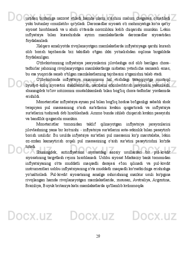 ustidan   birdaniga   nazorat   etiladi   hamda   ularni   o'sishini   malum   chegarasi   o'rnatiladi
yoki butunlay «muzlatib» qo'yiladi. Daromadlar siyosati o'z mohmiyatiga ko'ra qat'iy
siyosat   hisoblanadi   va   u   aholi   o'rtasida   norozilikni   kelib   chiqarishi   mumkin.   Lekin
inflyatsiya   bilan   kurashishda   ayrim   mamlakatlarda   daromadlar   siyosatidan
foydalaniladi.
Xalqaro amaliyotda rivojlanayotgan mamlakatlarda inflyatsiyaga qarshi kurash
olib   borish   tajribasida   biz   takidlab   o'tgan   ikki   yo'nalishdan   oqilona   birgalikda
foydalanilgan.
O'zbekistonning   inflyatsiya   jarayonlarini   jilovlashga   oid   olib   barilgan   chora-
tadbirlar jahoning rivojlanayotgan mamlakatlarga nisbatan yetarlicha samarali emas,
bu esa yuqorida sanab o'tilgan mamlakatlarning tajribasini o'rganishni talab etadi.
O'zbekistonda   inflyatsiya   muammosni   hal   etishdagi   taraqqiyotga   mustaqil
byudjet-soliq siyosatini shakllantirish, narxlarni erkinlashtirish jarayonini yakunlash,
shuningdek to'lov intizomini mustahkamlash bilan bog'liq chora-tadbirlar yordamida
erishildi.
Monetaristlar inflyatsiya aynan pul bilan bog'liq hodisa bo'lganligi sababli shok
terapiyasi   pul   massasining   o'sish   sur'atlarini   keskin   qisgartiradi   va   inflyatsiya
sur'atlarini tushiradi deb hisoblashadi. Ammo bunda ishlab chiqarish keskin pasayishi
va bandllik qisgarishi mumkin.
Monetaristlar   tomonidan   taklif   qilinayotgan   inflyatsiya   jarayonlarini
jilovlashning yana bir ko'rnishi - inflyatsiya sur'atlarini asta-sekinlik bilan pasaytirib
borish   usulidir.   Bu   usulda   infyatsiya   sur'atlari   pul   massasini   ko'p   marotalaba,   lekin
oz-ozdan   kamaytirish   orqali   pul   massasining   o'sish   sur'atini   pasaytirishni   ko'zda
tutadi. 
Shuningdek,   antinflyatsion   siyosatdag   asosiy   usullardan   bir   pul-kredit
siyosatining   targetlash   rejimi   hisoblanadi.   Ushbu   siyosat   Markaziy   bank   tomonidan
inflyatsiyaning   o'rta   muddatli   maqsadli   darajasi   e'lon   qilinadi   va   pul-kredit
instrumentlari ushbu inflyatsiyaning o'rta muddatli maqsadli ko'rsatkichiga erishishga
yo'naltiriladi.   Pul-kredit   siyosatining   amalga   oshirishning   mazkur   usuli   ko'pgina
rivojlangan   hamda   rivojlanayotgan   mamlakatlarida,   xususan,  Avstraliya,  Argentina,
Braziliya, Buyuk britaniya kabi mamlakatlarda qo'llanilib kelinmoqda.
29 