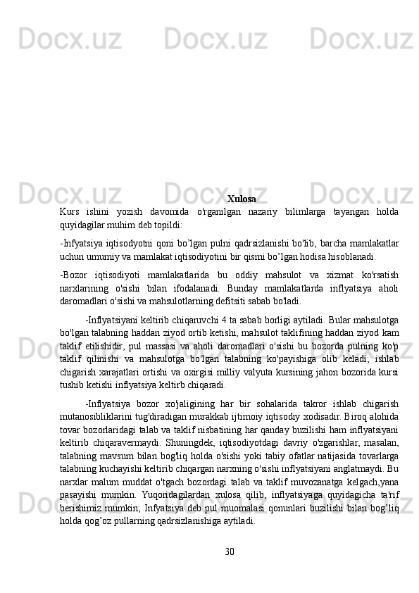 Xulosa
Kurs   ishini   yozish   davomida   o'rganilgan   nazariy   bilimlarga   tayangan   holda
quyidagilar muhim deb topildi:
-Infyatsiya iqtisodyotni  qoni bo’lgan pulni qadrsizlanishi bo'lib, barcha mamlakatlar
uchun umumiy va mamlakat iqtisodiyotini bir qismi bo’lgan hodisa hisoblanadi.
-Bozor   iqtisodiyoti   mamlakatlarida   bu   oddiy   mahsulot   va   xizmat   ko'rsatish
narxlarining   o'sishi   bilan   ifodalanadi.   Bunday   mamlakatlarda   inflyatsiya   aholi
daromadlari o'sishi va mahsulotlarning defitsiti sabab bo'ladi.
-Inflyatsiyani keltirib chiqaruvchi 4 ta sabab borligi aytiladi. Bular mahsulotga
bo'lgan talabning haddan ziyod ortib ketishi, mahsulot taklifining haddan ziyod kam
taklif   etilishidir,   pul   massasi   va   aholi   daromadlari   o'sishi   bu   bozorda   pulning   ko'p
taklif   qilinishi   va   mahsulotga   bo'lgan   talabning   ko'payishiga   olib   keladi;   ishlab
chigarish xarajatlari ortishi va oxirgisi milliy valyuta kursining jahon bozorida kursi
tushib ketishi inflyatsiya keltirb chiqaradi.
-Inflyatsiya   bozor   xo'jaligining   har   bir   sohalarida   takror   ishlab   chigarish
mutanosibliklarini tug'diradigan murakkab ijtimoiy iqtisodiy xodisadir. Biroq alohida
tovar bozorlaridagi talab va taklif nisbatining har qanday buzilishi ham inflyatsiyani
keltirib   chiqaravermaydi.   Shuningdek,   iqtisodiyotdagi   davriy   o'zgarishlar,   masalan,
talabning  mavsum  bilan  bog'liq  holda   o'sishi   yoki   tabiy  ofatlar   natijasida   tovarlarga
talabning kuchayishi keltirib chiqargan narxning o'sishi inflyatsiyani anglatmaydi. Bu
narxlar   malum   muddat   o'tgach   bozordagi   talab   va   taklif   muvozanatga   kelgach,yana
pasayishi   mumkin.   Yuqoridagilardan   xulosa   qilib,   inflyatsiyaga   quyidagicha   ta'rif
berishimiz   mumkin;   Infyatsiya   deb   pul   muomalasi   qonunlari   buzilishi   bilan   bog’liq
holda qog’oz pullarning qadrsizlanishiga aytiladi.
30 