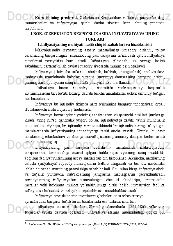 Kurs   ishining   predmeti.   O'zbekiston   Respublikasi   inflatsiya   jarayonlaridagi
munosabatlar   va   infyatsiyaga   qarshi   davlat   siyosati   kurs   ishining   predmeti
hisoblanadi.
I-BOB. O’ZBEKISTON RESPO’BLIKASIDA INFLYATSIYA VA UNING
TURLARI
1.Inflyatsiyaning mohiyati, kelib chiqish sabablari va hisoblanishi
Makroiqtisodiy   siyosatning   asosiy   maqsadlariga   iqtisodiy   o'sishni,   to'lov
balansining   barqarorligini,   ishsizlikning   past   darajasini   ta’minlash   qatori   inflyatsiya
sur'atlarini   pasaytirish   ham   kiradi.   Infyatsiyani   jilovlash,   uni   yuzaga   kelish
sabablarini bartaraf qilish davlat iqtisodiy siyosatda muhim o'rin egallaydi.
Inflyatsiya   (   lotincha   inflatio   -   shishish,   bo'rtish,   taranglashish)-   malum   davr
mobaynida   mamlakatda   baholar   o'rtacha   (umumiy)   darajasining   barqaror   o'sishi,
pulning xard qobilyatini uzoq muddatli pasayishi deb ta'riflanadi.
-Inflyatsiya   bozor   iqtisodiyoti   sharoitida   makroiqtisodiy   beqarorlik
ko'rinishlaridan biri bo'lib, hozirgi davrda barcha mamlakatlar uchun umumiy bo'lgan
hol hisoblanadi.
Inflyatsiya   bu   iqtisodiy   tizimda   narx   o'sishining   barqaror   tendensiyasi   orqali
ifodalanuvchi makroiqtisodiy hodisasidir.
Inflyatsiya   bozor   iqtisodiyotining   asosiy   izdan   chiqaruvchi   omillari   jumlasiga
kiradi,   unng   sur'ati   qanchalik   yugori   bo'lsa,   iqtisodiyotga   xavifli   ta'siri   shunchalik
katta bo'ladi. Ayniqsa, bir iqtisodiy tizimdan ikkinchi bir iqtisodiy tizimga o'tayotgan
mamlakatlarda   inflyatsiyaning   iqtisodiyotga   ta'siri   ancha   xavifli.   Chunki,   bu   davr
narxlarning erkinlashuvi  va shunga muvofiq ularning umumiy darajasi  keskin  oshib
ketishi bilan bog'liq.
Inflyatsiyaning   past   darajada   bo'lishi   -   mamlakatda   makroiqtisodiy
barqarorlikni   ta'minlashga   xizmat   qilgan   holda   iqtisodiyotning   uzoq   muddatda
sog’lom faoliyat yuitishining asosy shatlaridan biri hisoblanad. Aksincha, narxlarning
oshishi   (infyatsiya)   iqtisody   noaniqlklarni   keltirb   chigaradi   va   bu,   o'z   navbatida,
ishlab chiqarish suratining pasayishiga sabab bo'ladi. Shu bilan birga, infyatsiya aholi
va   xo'jalik   yurituvchi   sub'ektlarning   jamg'arma   mablag'larini   qadrsizlantiradi,
sarmoyalaming   inflyatsiyadan   himoyalangan   chet   el   aktivlariga,   qimmatbaho
metallar   yoki   ko'chmas   mulkka   yo’naltirilishiga   turtki   bo'lib,   investitsion   faollika
salbiy ta'sir ko'rsatadi va kelajakni rejalashtirishi murakkablashtiradi 2
.
Inflyatsiya davrida barcha tovarlarning baholari ham oshavermaydi:
ayrimlariniki barqaror bo'lib tursa, ba'zilariniki esa tushishi mumkin
-Inflyatsiya   atamasi   ilk   bor   Shimoliy   Amerikada   1861-1865   yillardagi
fuqarolar   urushi   davrida   qo'llanldi.   Inflyatsiya   atamas   muomaladagi   qog'oz   pul
2
  . Shodmonov Sh. Sh., G’ofurov U.V. Iqtisodiy nazariya. , Darslik; IQTISOD-MOLTYA, 2018, 517- bet
4 