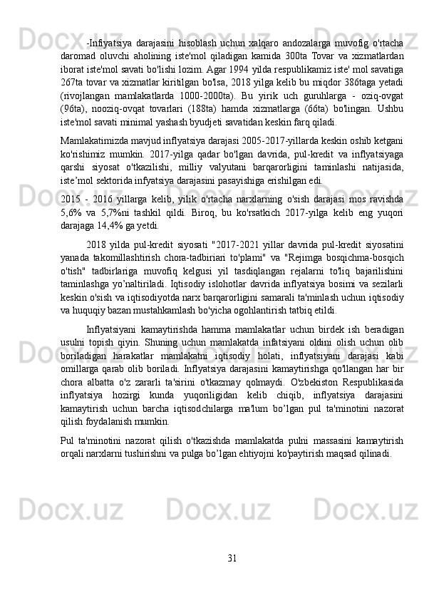 -Infiyatsiya   darajasini   hisoblash   uchun   xalqaro   andozalarga   muvofig   o'rtacha
daromad   oluvchi   aholining   iste'mol   qiladigan   kamida   300ta   Tovar   va   xizmatlardan
iborat iste'mol savati bo'lishi lozim. Agar 1994 yilda respublikamiz iste' mol savatiga
267ta tovar va xizmatlar kiritilgan bo'lsa, 2018 yilga kelib bu miqdor 386taga yetadi
(rivojlangan   mamlakatlarda   1000-2000ta).   Bu   yirik   uch   guruhlarga   -   oziq-ovgat
(96ta),   nooziq-ovqat   tovarlari   (188ta)   hamda   xizmatlarga   (66ta)   bo'lingan.   Ushbu
iste'mol savati minimal yashash byudjeti savatidan keskin farq qiladi.
Mamlakatimizda mavjud inflyatsiya darajasi 2005-2017-yillarda keskin oshib ketgani
ko'rishimiz   mumkin.   2017-yilga   qadar   bo'lgan   davrida,   pul-kredit   va   inflyatsiyaga
qarshi   siyosat   o'tkazilishi,   milliy   valyutani   barqarorligini   taminlashi   natijasida,
iste’mol sektorida infyatsiya darajasini pasayishiga erishilgan edi.
2015   -   2016   yillarga   kelib,   yilik   o'rtacha   narxlarning   o'sish   darajasi   mos   ravishda
5,6%   va   5,7%ni   tashkil   qildi.   Biroq,   bu   ko'rsatkich   2017-yilga   kelib   eng   yuqori
darajaga 14,4% ga yetdi.
2018   yilda   pul-kredit   siyosati   "2017-2021   yillar   davrida   pul-kredit   siyosatini
yanada   takomillashtirish   chora-tadbiriari   to'plami"   va   "Rejimga   bosqichma-bosqich
o'tish"   tadbirlariga   muvofiq   kelgusi   yil   tasdiqlangan   rejalarni   to'liq   bajarilishini
taminlashga yo’naltiriladi. Iqtisodiy islohotlar davrida inflyatsiya bosimi va sezilarli
keskin o'sish va iqtisodiyotda narx barqarorligini samarali ta'minlash uchun iqtisodiy
va huquqiy bazan mustahkamlash bo'yicha ogohlantirish tatbiq etildi.
Inflyatsiyani   kamaytirishda   hamma   mamlakatlar   uchun   birdek   ish   beradigan
usulni   topish   qiyin.   Shuning   uchun   mamlakatda   infatsiyani   oldini   olish   uchun   olib
boriladigan   harakatlar   mamlakatni   iqtisodiy   holati,   inflyatsiyani   darajasi   kabi
omillarga qarab olib boriladi. Inflyatsiya darajasini  kamaytirishga qo'llangan har bir
chora   albatta   o'z   zararli   ta'sirini   o'tkazmay   qolmaydi.   O'zbekiston   Respublikasida
inflyatsiya   hozirgi   kunda   yuqoriligidan   kelib   chiqib,   inflyatsiya   darajasini
kamaytirish   uchun   barcha   iqtisodchilarga   ma'lum   bo’lgan   pul   ta'minotini   nazorat
qilish foydalanish mumkin.
Pul   ta'minotini   nazorat   qilish   o'tkazishda   mamlakatda   pulni   massasini   kamaytirish
orqali narxlarni tushirishni va pulga bo’lgan ehtiyojni ko'paytirish maqsad qilinadi.
31 