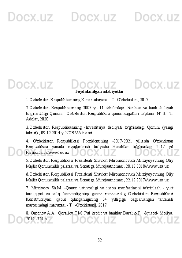 Foydalanilgan adabiyotlar
1.O'zbekiston Respublikasining Konstitutsiyasi. - T.: O'zbekiston, 2017
2.O'zbekiston   Respublikasining   2003   yil   11   dekabrdagi   -Banklar   va   bank   faoliyati
to'g'risidallgi Qonuni. -O'zbekiston Respublikasi qonun xujjatlari to'plami. Nº 3. -T.:
Adolat, 2020.
3.O'zbekiston   Respublikasining   -Investitsiya   faoliyati   to'g'risidagi   Qonuni   (yangi
tahriri)., 09.12.2014 y. NORMA tizimi
4.   O'zbekiston   Respublikasi   Prezidentining   -2017-2021   yillarda   O'zbekiston
Respublikasi   yanada   rivojlantirish   bo’yicha   Haraktlar   to'g'risidagi   2017   yil
Farmonlari //www.lex.uz
5.O'zbekiston   Respublikasi   Prezidenti   Shavkat   Miromonovich   Mirziyoyevning   Oliy
Majlis Qonunchilik palatasi va Senatiga Murojaatnomasi, 28.12.2018//www.uza.uz
6.O'zbekiston   Respublikasi   Prezidenti   Shavkat   Miromonovich   Mirziyoyevning   Oliy
Majlis Qonunchilik palatasi va Senatiga Murojaatnomasi, 22.12.2017//www.uza.uz
7.   Mirziyoev   Sh.M.   -Qonun   ustuvorligi   va   inson   manfaatlarini   ta'minlash   -   yurt
taraqqiyot   va   xalq   farovonligining   garovi   mavzusidag   O'zbekiston   Respublikasi
Konstitutsiyasi   qabul   qilinganligining   24   yilligiga   bag'ishlangan   tantanali
marosimdagi ma'ruzasi - T.: -O'zekiston||, 2017
8.   Omonov  A.A.,   Qoraliev  T.M.   Pul   kredit   va   banklar   Darslik-T.:   -Iqtisod-   Moliya,
2012.-324 b.
32 