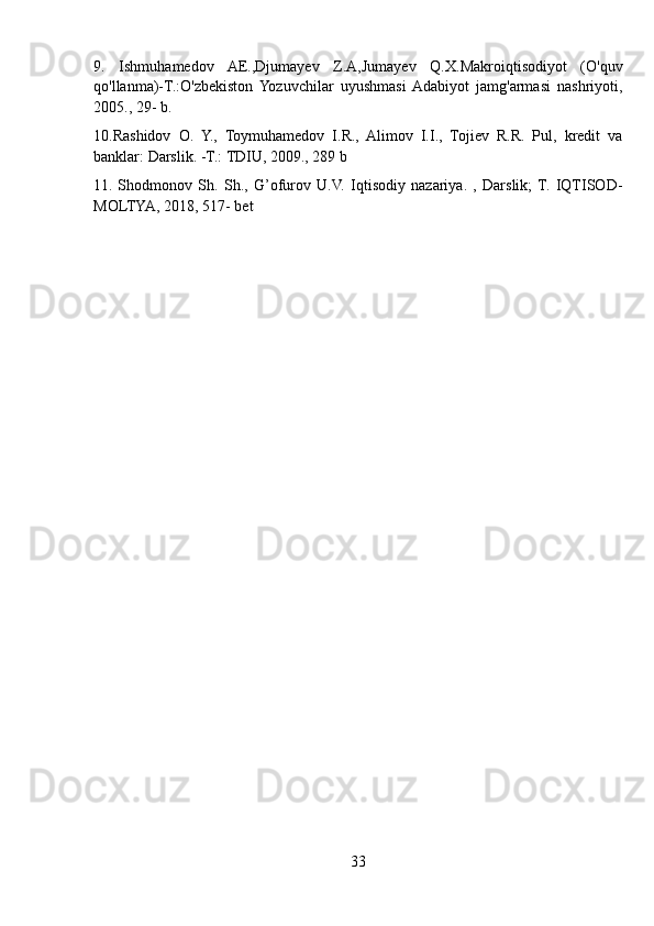 9.   Ishmuhamedov   AE.,Djumayev   Z.A,Jumayev   Q.X.Makroiqtisodiyot   (O'quv
qo'llanma)-T.:O'zbekiston   Yozuvchilar   uyushmasi  Adabiyot   jamg'armasi   nashriyoti,
2005., 29- b.
10.Rashidov   O.   Y.,   Toymuhamedov   I.R.,   Alimov   I.I.,   Tojiev   R.R.   Pul,   kredit   va
banklar: Darslik. -T.: TDIU, 2009., 289 b
11.   Shodmonov   Sh.   Sh.,   G’ofurov   U.V.   Iqtisodiy   nazariya.   ,   Darslik;  T.   IQTISOD-
MOLTYA, 2018, 517- bet
33 