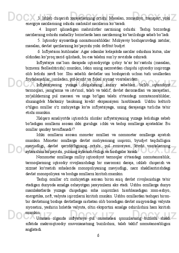   3. Ishlab chiqarish xarajatlarining ortishi: Masalan, xomashyo, transport, yoki
energiya narxlarining oshishi mahsulot narxlarini ko‘taradi.
  4.   Import   qilinadigan   mahsulotlar   narxining   oshishi:   Tashqi   bozordagi
narxlarning oshishi mahalliy bozorlarda ham narxlarning ko‘tarilishiga sabab bo‘ladi.
  5.  Iqtisodiy  siyosatdagi   nomutanosibliklar:  Moliyaviy  boshqaruvdagi   xatolar,
masalan, davlat qarzlarining ko‘payishi yoki defitsit budjet.
 6. Inflyatsion kutilmalar: Agar odamlar kelajakda narxlar oshishini kutsa, ular
oldindan ko‘proq xarid qilishadi, bu esa talabni sun’iy ravishda oshiradi.
Inflyatsiya   ma’lum   darajada   iqtisodiyotga   ijobiy   ta’sir   ko‘rsatishi   (masalan,
biznesni faollashtirishi) mumkin, lekin uning nazoratdan chiqishi iqtisodiy inqirozga
olib   kelishi   xavfi   bor.   Shu   sababli   davlatlar   uni   boshqarish   uchun   turli   usullardan
foydalanadilar, jumladan, pul-kredit va fiskal siyosat vositalaridan.
Inflyatsiyaning   yuzaga   chiqishining   asosiy   sabablari   bo'lib   iqtisodiyot
tarmoqlari,   jamg'arma   va   iste'mol,   talab   va   taklif,   davlat   daromadlari   va   xarajatlari,
xo'jaliklarning   pul   massasi   va   unga   bo'lgan   talabi   o'rtasidagi   nomutanosibliklar,
shuningdek   Markaziy   bankning   kredit   ekspansiyasi   hisoblanadi.   Ushbu   keltirib
o'tilgan   omillar   o'z   mohiyatiga   ko'ra   inflyatsiyaga,   uning   darajasiga   turlicha   ta'sir
etishi mumkin. 
Xalqaro   amaliyotda   iqtisodchi   olimlar   inflyatsiyaning   yuzaga   kelishiga   sabab
bo'ladigan   omillarni   asosan   ikki   guruhga:   ichki   va   tashqi   omillarga   ajratadilar.   Bu
omillar qanday tavsiflanadi!?
Ichki   omillarni   asosan   monetar   omillari   va   nomonetar   omillarga   ajratish
mumkin.   Monetar   omillarga   davlat   moliyasining   inqirozi,   byudjet   taqchilligini
mavjudligi,   davlat   qarzdorligining   ortishi,   pul   emissiyasi,   kredit   vositalarining
aylanishini ko'payishi, pulning aylanish tezligi va boshgalar kiradi.
Nomonetar   omillarga   milliy   iqtisodiyot   tarmoqlar   o'rtasidagi   nomutanosiblik,
tarmoqlarining   iqtisodiy   rivojlanishdagi   bir   maromsiz   daraja,   ishlab   chiqarish   va
xizmat   ko'rsatish   sohalarida   monopoliyaning   mavjudligi,   narx   shakllantirishdagi
davlat monopoliyasi va boshga omillarni kiritish mumkin.
Tashqi   omillar   o'z   mohiyatiga   asosan   biron   aniq   davlat   rivojlanishiga   ta'sir
etadigan dunyoda amalga oshayotgan jarayonlarni aks etadi. Ushbu omillarga dunyo
mamlakatlarda   yuzaga   chiqadigan   soha   inqirozlari   hisoblanadigan   xom-ashyo,
energetika, neft, valyuta iqirozlarni kiritish munkin. Ushbu omillardan tashqari biron-
bir davlatning boshqa davlatlarga nisbatan olib boradigan davlat miqyosidagi valyuta
siyosatini, yashirin holatda valyuta, oltin eksportini amalga oshirilishini ham kiritish
mumkin.
Umman   olganda   inflyatsiya   pul   muomalasi   qonunlarning   buzlishi   shakli
sifatida   makroiqtisodiy   muvozanatning   buzilishini,   talab   taklif   nomutanosibligini
anglatadi.
6 