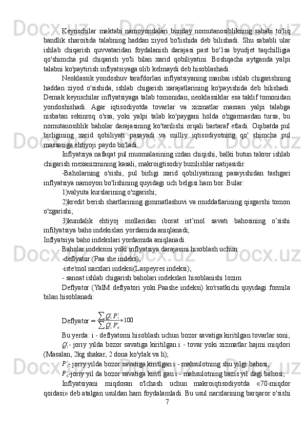 Keynschilar   maktabi   namoyondalari   bunday   nomutanosiblikning   sababi   to'liq
bandlik   sharoitida   talabning   haddan   ziyod   bo'lishida   deb   bilishadi.   Shu   sababli   ular
ishlab   chiqarish   quvvataridan   foydalanish   darajasi   past   bo'1sa   byudjet   taqchilligia
qo'shimcha   pul   chiqarish   yo'li   bilan   xarid   qobiliyatini.   Boshqacha   aytganda   yalpi
talabni ko'paytirish inflyatsiyaga olib kelmaydi deb hisoblashadi.
Neoklassik yondoshuv tarafdorlari inflyatsiyaning manbai ishlab chigarishning
haddan   ziyod   o'sishida,   ishlab   chigarish   xarajatlarining   ko'payishida   deb   bilishadi.
Demak keynschilar inflyatsiyaga talab tomonidan, neoklassiklar esa taklif tomonidan
yondoshishadi.   Agar   iqtisodiyotda   tovarlar   va   xizmatlar   massasi   yalpi   talabga
nisbatan   sekinroq   o'ssa,   yoki   yalpi   talab   ko'paygani   holda   o'zgarmasdan   tursa,   bu
nomutanosiblik   baholar   darajasining   ko'tarilishi   orqali   bartaraf   etladi.   Oqibatda   pul
birligining   xarid   qobiliyati   pasayadi   va   milliy   iqtisodiyotning   qo'   shimcha   pul
massasiga ehtiyoji paydo bo'ladi.
Inflyatsiya nafaqat pul muomalasining izdan chiqishi, balki butun takror ishlab
chigarish mexanizmining kasali, makroigtisodiy buzilishlar natijasidir.
-Baholarning   o'sishi,   pul   birligi   xarid   qobiliyatining   pasayishidan   tashgari
inflyatsiya namoyon bo'lishining quyidagi uch belgisi ham bor. Bular:
1)valyuta kurslarining o'zgarishi;
2)kredit berish shartlarining gimmatlashuvi va muddatlarining qisgarshi tomon
o'zgarishi;
3)kundalik   ehtiyoj   mollaridan   iborat   ist’mol   savati   bahosining   o’sishi
infilyatsiya baho indekislari yordamida aniqlanadi;
Inflyatsiya baho indekslari yordamida aniqlanadi.
Baholar indeksini yoki inflyatsiya darajasini hisoblash uchun:
-deflyator (Paa she indeks);
-iste'mol narxlari indeksi(Laspeyres indeksi);
- sanoat ishlab chigarish baholari indekslari hisoblanishi lozim
Deflyator  (YalM deflyatori yoki Paashe indeksi) ko'rsatkichi quyidagi formila
bilan hisoblanadi:
Deflyator = ∑	Q1iP1i	
∑	Q1iP0i∗100
Bu yerda: i - deflyatomi hisoblash uchun bozor savatiga kiritilgan tovarlar soni;	
Q1i
- joriy yilda bozor savatiga kiritilgan i - tovar yoki xizmatlar hajmi miqdori
(Masalan, 2kg shakar, 2 dona ko'ylak va h);
P1i
- joriy yilda bozor savatiga kiritlgan i - mahsulotning shu yilgi bahosi;
P0i
-joriy yil da bozor savatiga kiritl gan i - mahsulotning bazis yil dagi bahosi;
Inflyatsiyani   miqdoran   o'lchash   uchun   makroiqtisodiyotda   «70-miqdor
qoidasi» deb atalgan usuldan ham foydalamladi. Bu usul narxlarining barqaror o'sishi
7 