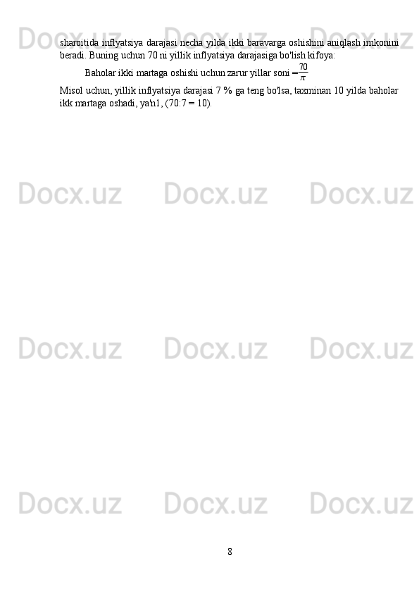 sharoitida inflyatsiya darajasi necha yilda ikki baravarga oshishini aniqlash imkonini
beradi. Buning uchun 70 ni yillik inflyatsiya darajasiga bo'lish kifoya:
Baholar ikki martaga oshishi uchun zarur yillar soni = 70
π
Misol uchun, yillik inflyatsiya darajasi 7 % ga teng bo'lsa, taxminan 10 yilda baholar
ikk martaga oshadi, ya'n1, (70:7 = 10).
8 