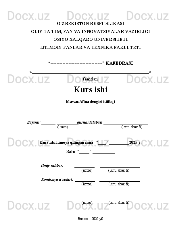 O‘ZBEKISTON RESPUBLIKASI
OLIY TA’LIM, FAN VA INNOVATSIYALAR VAZIRLIGI
OSIYO XALQARO UNIVERSITETI
IJTIMOIY FANLAR VA TEXNIKA FAKULTETI
“----------------------------------” KAFEDRASI
«___________________________________________________»
fanidan
Kurs ishi 
Mavzu : Afina dengizi ittifoqi
  Bajardi: _______  ____ _____ _ guruhi talabasi  ______ ___ _ _____ _______
  (imzo)                                                       (ismi sharifi)
  
Kurs ishi himoya qilingan sana     “____” __ ___ _____20 25  y.
Baho  “_____” ____ __ _____
      Ilmiy rahbar:           __________      ____________________ 
                (imzo)                (ismi sharifi)
     Komissiya a’zolari:   __________     ____________________ 
                (imzo)                  (ismi sharifi)
                                       __________      ____________________ 
                 (imzo)                  (ismi sharifi)
Buxoro – 2025 yil 