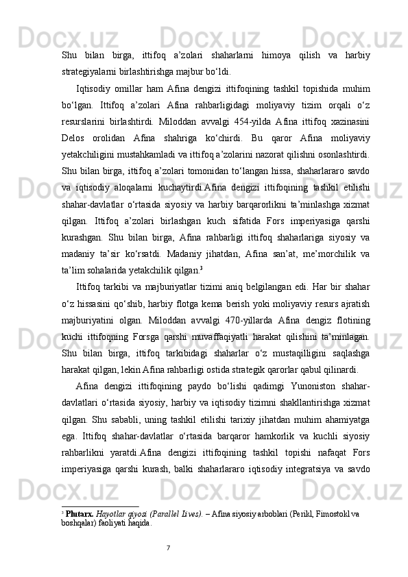 7Shu   bilan   birga,   ittifoq   a’zolari   shaharlarni   himoya   qilish   va   harbiy
strategiyalarni birlashtirishga majbur bo‘ldi.
Iqtisodiy   omillar   ham   Afina   dengizi   ittifoqining   tashkil   topishida   muhim
bo‘lgan.   Ittifoq   a’zolari   Afina   rahbarligidagi   moliyaviy   tizim   orqali   o‘z
resurslarini   birlashtirdi.   Miloddan   avvalgi   454-yilda   Afina   ittifoq   xazinasini
Delos   orolidan   Afina   shahriga   ko‘chirdi.   Bu   qaror   Afina   moliyaviy
yetakchiligini mustahkamladi va ittifoq a’zolarini nazorat qilishni osonlashtirdi.
Shu bilan  birga,  ittifoq  a’zolari   tomonidan  to‘langan  hissa,   shaharlararo savdo
va   iqtisodiy   aloqalarni   kuchaytirdi.Afina   dengizi   ittifoqining   tashkil   etilishi
shahar-davlatlar   o‘rtasida   siyosiy   va   harbiy   barqarorlikni   ta’minlashga   xizmat
qilgan.   Ittifoq   a’zolari   birlashgan   kuch   sifatida   Fors   imperiyasiga   qarshi
kurashgan.   Shu   bilan   birga,   Afina   rahbarligi   ittifoq   shaharlariga   siyosiy   va
madaniy   ta’sir   ko‘rsatdi.   Madaniy   jihatdan,   Afina   san’at,   me’morchilik   va
ta’lim sohalarida yetakchilik qilgan. 3
Ittifoq   tarkibi   va   majburiyatlar   tizimi   aniq   belgilangan   edi.   Har   bir   shahar
o‘z  hissasini  qo‘shib, harbiy flotga kema berish  yoki  moliyaviy resurs  ajratish
majburiyatini   olgan.   Miloddan   avvalgi   470-yillarda   Afina   dengiz   flotining
kuchi   ittifoqning   Forsga   qarshi   muvaffaqiyatli   harakat   qilishini   ta’minlagan.
Shu   bilan   birga,   ittifoq   tarkibidagi   shaharlar   o‘z   mustaqilligini   saqlashga
harakat qilgan, lekin Afina rahbarligi ostida strategik qarorlar qabul qilinardi.
Afina   dengizi   ittifoqining   paydo   bo‘lishi   qadimgi   Yunoniston   shahar-
davlatlari   o‘rtasida   siyosiy,   harbiy   va   iqtisodiy   tizimni   shakllantirishga   xizmat
qilgan.   Shu   sababli,   uning   tashkil   etilishi   tarixiy   jihatdan   muhim   ahamiyatga
ega.   Ittifoq   shahar-davlatlar   o‘rtasida   barqaror   hamkorlik   va   kuchli   siyosiy
rahbarlikni   yaratdi.Afina   dengizi   ittifoqining   tashkil   topishi   nafaqat   Fors
imperiyasiga   qarshi   kurash,   balki   shaharlararo   iqtisodiy   integratsiya   va   savdo
3
  Plutarx.   Hayotlar qiyosi (Parallel Lives).  – Afina siyosiy arboblari (Perikl, Fimostokl va 
boshqalar) faoliyati haqida. 