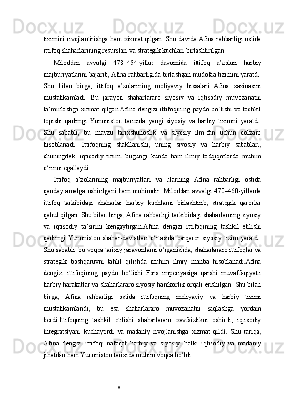8tizimini rivojlantirishga ham xizmat qilgan. Shu davrda Afina rahbarligi ostida
ittifoq shaharlarining resurslari va strategik kuchlari birlashtirilgan.
Miloddan   avvalgi   478–454-yillar   davomida   ittifoq   a’zolari   harbiy
majburiyatlarini bajarib, Afina rahbarligida birlashgan mudofaa tizimini yaratdi.
Shu   bilan   birga,   ittifoq   a’zolarining   moliyaviy   hissalari   Afina   xazinasini
mustahkamladi.   Bu   jarayon   shaharlararo   siyosiy   va   iqtisodiy   muvozanatni
ta’minlashga xizmat qilgan.Afina dengizi ittifoqining paydo bo‘lishi va tashkil
topishi   qadimgi   Yunoniston   tarixida   yangi   siyosiy   va   harbiy   tizimni   yaratdi.
Shu   sababli,   bu   mavzu   tarixshunoslik   va   siyosiy   ilm-fan   uchun   dolzarb
hisoblanadi.   Ittifoqning   shakllanishi,   uning   siyosiy   va   harbiy   sabablari,
shuningdek,   iqtisodiy   tizimi   bugungi   kunda   ham   ilmiy   tadqiqotlarda   muhim
o‘rinni egallaydi.
Ittifoq   a’zolarining   majburiyatlari   va   ularning   Afina   rahbarligi   ostida
qanday amalga oshirilgani  ham  muhimdir. Miloddan avvalgi  470–460-yillarda
ittifoq   tarkibidagi   shaharlar   harbiy   kuchlarni   birlashtirib,   strategik   qarorlar
qabul qilgan. Shu bilan birga, Afina rahbarligi tarkibidagi shaharlarning siyosiy
va   iqtisodiy   ta’sirini   kengaytirgan.Afina   dengizi   ittifoqining   tashkil   etilishi
qadimgi   Yunoniston   shahar-davlatlari   o‘rtasida   barqaror   siyosiy   tizim   yaratdi.
Shu sababli, bu voqea tarixiy jarayonlarni o‘rganishda, shaharlararo ittifoqlar va
strategik   boshqaruvni   tahlil   qilishda   muhim   ilmiy   manba   hisoblanadi.Afina
dengizi   ittifoqining   paydo   bo‘lishi   Fors   imperiyasiga   qarshi   muvaffaqiyatli
harbiy harakatlar va shaharlararo siyosiy hamkorlik orqali erishilgan. Shu bilan
birga,   Afina   rahbarligi   ostida   ittifoqning   moliyaviy   va   harbiy   tizimi
mustahkamlandi,   bu   esa   shaharlararo   muvozanatni   saqlashga   yordam
berdi.Ittifoqning   tashkil   etilishi   shaharlararo   xavfsizlikni   oshirdi,   iqtisodiy
integratsiyani   kuchaytirdi   va   madaniy   rivojlanishga   xizmat   qildi.   Shu   tariqa,
Afina   dengizi   ittifoqi   nafaqat   harbiy   va   siyosiy,   balki   iqtisodiy   va   madaniy
jihatdan ham Yunoniston tarixida muhim voqea bo‘ldi. 