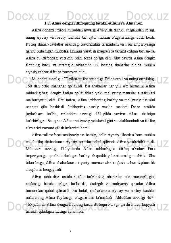 91.2. Afina dengizi ittifoqining tashkil etilishi va Afina roli
Afina dengizi ittifoqi miloddan avvalgi 478-yilda tashkil etilganidan so‘ng,
uning   siyosiy   va   harbiy   tuzilishi   bir   qator   muhim   o‘zgarishlarga   duch   keldi.
Ittifoq   shahar-davlatlar   orasidagi   xavfsizlikni   ta’minlash   va   Fors   imperiyasiga
qarshi birlashgan mudofaa tizimini yaratish maqsadida tashkil etilgan bo‘lsa-da,
Afina bu ittifoqdagi yetakchi  rolni tezda qo‘lga oldi. Shu davrda Afina dengiz
flotining   kuchi   va   strategik   joylashuvi   uni   boshqa   shaharlar   oldida   muhim
siyosiy rahbar sifatida namoyon qildi.
Miloddan avvalgi 477-yilda ittifoq tarkibiga Delos oroli va uning atrofidagi
150   dan   ortiq   shaharlar   qo‘shildi.   Bu   shaharlar   har   yili   o‘z   hissasini   Afina
rahbarligidagi   dengiz   flotiga   qo‘shishlari   yoki   moliyaviy   resurslar   ajratishlari
majburiyatini   oldi.   Shu   tariqa,   Afina   ittifoqning   harbiy   va   moliyaviy   tizimini
nazorat   qila   boshladi.   Ittifoqning   asosiy   xazina   manbai   Delos   orolida
joylashgan   bo‘lib,   miloddan   avvalgi   454-yilda   xazina   Afina   shahriga
ko‘chirilgan. Bu qaror Afina moliyaviy yetakchiligini mustahkamladi va ittifoq
a’zolarini nazorat qilish imkonini berdi.
Afina   roli   nafaqat   moliyaviy   va  harbiy,   balki   siyosiy   jihatdan   ham   muhim
edi. Ittifoq shaharlararo siyosiy qarorlar qabul  qilishda Afina yetakchilik qildi.
Miloddan   avvalgi   470-yillarda   Afina   rahbarligida   ittifoq   a’zolari   Fors
imperiyasiga   qarshi   birlashgan   harbiy   ekspeditsiyalarni   amalga   oshirdi.   Shu
bilan  birga,  Afina   shaharlararo  siyosiy   muvozanatni   saqlash   uchun   diplomatik
aloqalarni kengaytirdi.
Afina   rahbarligi   ostida   ittifoq   tarkibidagi   shaharlar   o‘z   mustaqilligini
saqlashga   harakat   qilgan   bo‘lsa-da,   strategik   va   moliyaviy   qarorlar   Afina
tomonidan   qabul   qilinardi.   Bu   holat,   shaharlararo   siyosiy   va   harbiy   kuchlar
nisbatining   Afina   foydasiga   o‘zgarishini   ta’minladi.   Miloddan   avvalgi   467–
465-yillarda Afina dengiz flotining kuchi ittifoqni Forsga qarshi muvaffaqiyatli
harakat qiladigan tizimga aylantirdi. 