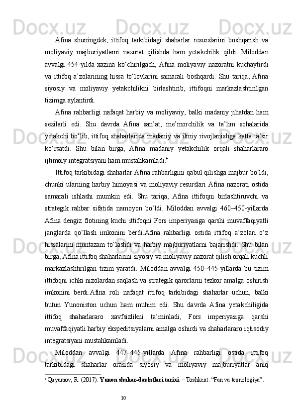 10Afina   shuningdek,   ittifoq   tarkibidagi   shaharlar   resurslarini   boshqarish   va
moliyaviy   majburiyatlarni   nazorat   qilishda   ham   yetakchilik   qildi.   Miloddan
avvalgi   454-yilda   xazina   ko‘chirilgach,   Afina   moliyaviy   nazoratni   kuchaytirdi
va   ittifoq   a’zolarining   hissa   to‘lovlarini   samarali   boshqardi.   Shu   tariqa,   Afina
siyosiy   va   moliyaviy   yetakchilikni   birlashtirib,   ittifoqni   markazlashtirilgan
tizimga aylantirdi.
Afina   rahbarligi   nafaqat   harbiy   va   moliyaviy,   balki   madaniy   jihatdan   ham
sezilarli   edi.   Shu   davrda   Afina   san’at,   me’morchilik   va   ta’lim   sohalarida
yetakchi bo‘lib, ittifoq shaharlarida madaniy va ilmiy rivojlanishga katta ta’sir
ko‘rsatdi.   Shu   bilan   birga,   Afina   madaniy   yetakchilik   orqali   shaharlararo
ijtimoiy integratsiyani ham mustahkamladi. 4
Ittifoq tarkibidagi shaharlar Afina rahbarligini qabul qilishga majbur bo‘ldi,
chunki   ularning  harbiy   himoyasi   va  moliyaviy   resurslari   Afina  nazorati   ostida
samarali   ishlashi   mumkin   edi.   Shu   tariqa,   Afina   ittifoqni   birlashtiruvchi   va
strategik   rahbar   sifatida   namoyon   bo‘ldi.   Miloddan   avvalgi   460–450-yillarda
Afina   dengiz   flotining   kuchi   ittifoqni   Fors   imperiyasiga   qarshi   muvaffaqiyatli
janglarda   qo‘llash   imkonini   berdi.Afina   rahbarligi   ostida   ittifoq   a’zolari   o‘z
hissalarini   muntazam   to‘lashdi   va   harbiy   majburiyatlarni   bajarishdi.   Shu   bilan
birga, Afina ittifoq shaharlarini siyosiy va moliyaviy nazorat qilish orqali kuchli
markazlashtirilgan   tizim   yaratdi.   Miloddan   avvalgi   450–445-yillarda   bu   tizim
ittifoqni ichki nizolardan saqlash va strategik qarorlarni tezkor amalga oshirish
imkonini   berdi.Afina   roli   nafaqat   ittifoq   tarkibidagi   shaharlar   uchun,   balki
butun   Yunoniston   uchun   ham   muhim   edi.   Shu   davrda   Afina   yetakchiligida
ittifoq   shaharlararo   xavfsizlikni   ta’minladi,   Fors   imperiyasiga   qarshi
muvaffaqiyatli harbiy ekspeditsiyalarni amalga oshirdi va shaharlararo iqtisodiy
integratsiyani mustahkamladi.
Miloddan   avvalgi   447–445-yillarda   Afina   rahbarligi   ostida   ittifoq
tarkibidagi   shaharlar   orasida   siyosiy   va   moliyaviy   majburiyatlar   aniq
4
  Qayumov, R. (2017).  Yunon shahar-davlatlari tarixi.  – Toshkent: “Fan va texnologiya”. 