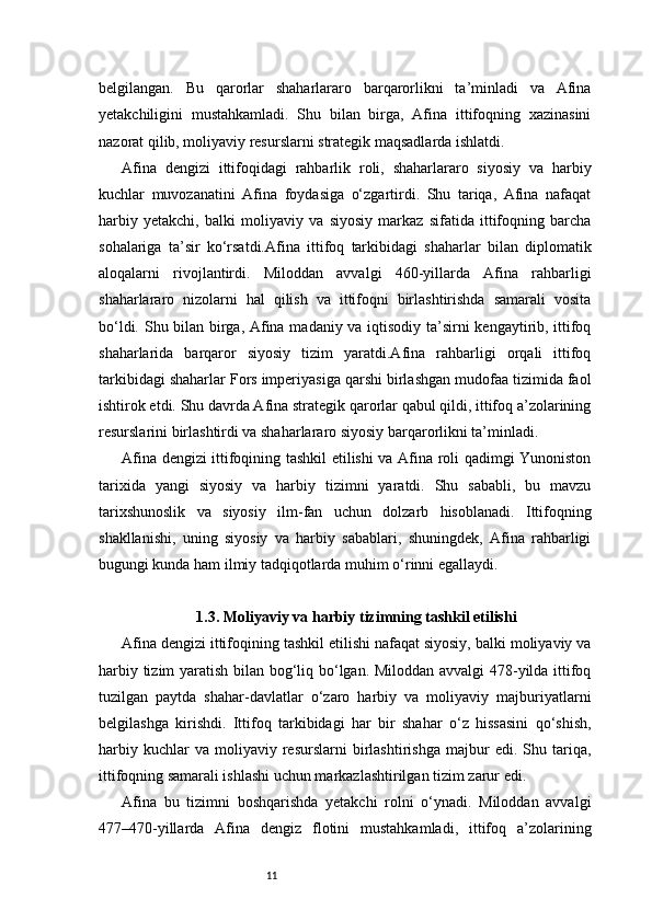 11belgilangan.   Bu   qarorlar   shaharlararo   barqarorlikni   ta’minladi   va   Afina
yetakchiligini   mustahkamladi.   Shu   bilan   birga,   Afina   ittifoqning   xazinasini
nazorat qilib, moliyaviy resurslarni strategik maqsadlarda ishlatdi.
Afina   dengizi   ittifoqidagi   rahbarlik   roli,   shaharlararo   siyosiy   va   harbiy
kuchlar   muvozanatini   Afina   foydasiga   o‘zgartirdi.   Shu   tariqa,   Afina   nafaqat
harbiy   yetakchi,   balki   moliyaviy   va   siyosiy   markaz   sifatida   ittifoqning   barcha
sohalariga   ta’sir   ko‘rsatdi.Afina   ittifoq   tarkibidagi   shaharlar   bilan   diplomatik
aloqalarni   rivojlantirdi.   Miloddan   avvalgi   460-yillarda   Afina   rahbarligi
shaharlararo   nizolarni   hal   qilish   va   ittifoqni   birlashtirishda   samarali   vosita
bo‘ldi. Shu bilan birga, Afina madaniy va iqtisodiy ta’sirni kengaytirib, ittifoq
shaharlarida   barqaror   siyosiy   tizim   yaratdi.Afina   rahbarligi   orqali   ittifoq
tarkibidagi shaharlar Fors imperiyasiga qarshi birlashgan mudofaa tizimida faol
ishtirok etdi. Shu davrda Afina strategik qarorlar qabul qildi, ittifoq a’zolarining
resurslarini birlashtirdi va shaharlararo siyosiy barqarorlikni ta’minladi.
Afina dengizi ittifoqining tashkil etilishi va Afina roli qadimgi Yunoniston
tarixida   yangi   siyosiy   va   harbiy   tizimni   yaratdi.   Shu   sababli,   bu   mavzu
tarixshunoslik   va   siyosiy   ilm-fan   uchun   dolzarb   hisoblanadi.   Ittifoqning
shakllanishi,   uning   siyosiy   va   harbiy   sabablari,   shuningdek,   Afina   rahbarligi
bugungi kunda ham ilmiy tadqiqotlarda muhim o‘rinni egallaydi.
1.3. Moliyaviy va harbiy tizimning tashkil etilishi
Afina dengizi ittifoqining tashkil etilishi nafaqat siyosiy, balki moliyaviy va
harbiy tizim yaratish bilan bog‘liq bo‘lgan. Miloddan avvalgi 478-yilda ittifoq
tuzilgan   paytda   shahar-davlatlar   o‘zaro   harbiy   va   moliyaviy   majburiyatlarni
belgilashga   kirishdi.   Ittifoq   tarkibidagi   har   bir   shahar   o‘z   hissasini   qo‘shish,
harbiy   kuchlar   va   moliyaviy  resurslarni   birlashtirishga   majbur   edi.   Shu  tariqa,
ittifoqning samarali ishlashi uchun markazlashtirilgan tizim zarur edi.
Afina   bu   tizimni   boshqarishda   yetakchi   rolni   o‘ynadi.   Miloddan   avvalgi
477–470-yillarda   Afina   dengiz   flotini   mustahkamladi,   ittifoq   a’zolarining 
