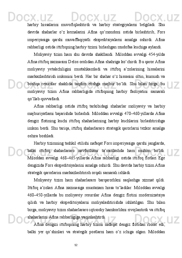 12harbiy   hissalarini   muvofiqlashtirdi   va   harbiy   strategiyalarni   belgiladi.   Shu
davrda   shaharlar   o‘z   kemalarini   Afina   qo‘mondoni   ostida   birlashtirib,   Fors
imperiyasiga   qarshi   muvaffaqiyatli   ekspeditsiyalarni   amalga   oshirdi.   Afina
rahbarligi ostida ittifoqning harbiy tizimi birlashgan mudofaa kuchiga aylandi.
Moliyaviy   tizim   ham   shu   davrda   shakllandi.   Miloddan   avvalgi   454-yilda
Afina ittifoq xazinasini Delos orolidan Afina shahriga ko‘chirdi. Bu qaror Afina
moliyaviy   yetakchiligini   mustahkamladi   va   ittifoq   a’zolarining   hissalarini
markazlashtirish  imkonini  berdi. Har bir shahar  o‘z hissasini  oltin, kumush va
boshqa   resurslar   shaklida   taqdim   etishga   majbur   bo‘ldi.   Shu   bilan   birga,   bu
moliyaviy   tizim   Afina   rahbarligida   ittifoqning   harbiy   faoliyatini   samarali
qo‘llab-quvvatladi.
Afina   rahbarligi   ostida   ittifoq   tarkibidagi   shaharlar   moliyaviy   va   harbiy
majburiyatlarni  bajarishda  birlashdi.  Miloddan  avvalgi   470–460-yillarda Afina
dengiz   flotining   kuchi   ittifoq   shaharlarining   harbiy   kuchlarini   birlashtirishga
imkon berdi. Shu tariqa, ittifoq shaharlararo strategik qarorlarni tezkor amalga
oshira boshladi.
Harbiy tizimning tashkil etilishi nafaqat Fors imperiyasiga qarshi janglarda,
balki   ittifoq   shaharlararo   xavfsizlikni   ta’minlashda   ham   muhim   bo‘ldi.
Miloddan   avvalgi   468–465-yillarda   Afina   rahbarligi   ostida   ittifoq   flotlari   Ege
dengizida Fors ekspeditsiyalarini amalga oshirdi. Shu davrda harbiy tizim Afina
strategik qarorlarini markazlashtirish orqali samarali ishladi.
Moliyaviy   tizim   ham   shaharlararo   barqarorlikni   saqlashga   xizmat   qildi.
Ittifoq   a’zolari   Afina   xazinasiga   muntazam   hissa   to‘ladilar.   Miloddan   avvalgi
460–450-yillarda   bu   moliyaviy   resurslar   Afina   dengiz   flotini   modernizatsiya
qilish   va   harbiy   ekspeditsiyalarni   moliyalashtirishda   ishlatilgan.   Shu   bilan
birga, moliyaviy tizim shaharlararo iqtisodiy hamkorlikni rivojlantirdi va ittifoq
shaharlarini Afina rahbarligiga yaqinlashtirdi.
Afina   dengizi   ittifoqining   harbiy   tizimi   nafaqat   dengiz   flotidan   iborat   edi,
balki   yer   qo‘shinlari   va   strategik   postlarni   ham   o‘z   ichiga   olgan.   Miloddan 