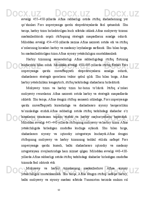 13avvalgi   455–450-yillarda   Afina   rahbarligi   ostida   ittifoq   shaharlarining   yer
qo‘shinlari   Fors   imperiyasiga   qarshi   ekspeditsiyalarda   faol   qatnashdi.   Shu
tariqa, harbiy tizim birlashtirilgan kuch sifatida ishladi.Afina moliyaviy tizimni
markazlashtirish   orqali   ittifoqning   strategik   maqsadlarini   amalga   oshirdi.
Miloddan   avvalgi   454–450-yillarda   xazina   Afina   nazorati   ostida   edi   va   ittifoq
a’zolarining hissalari harbiy va madaniy loyihalarga sarflandi. Shu bilan birga,
bu markazlashtirilgan tizim Afina siyosiy yetakchiligini mustahkamladi.
Harbiy   tizimning   samaradorligi   Afina   rahbarligidagi   ittifoq   flotining
kuchayishi bilan oshdi. Miloddan avvalgi  450–445-yillarda ittifoq flotlari Fors
imperiyasiga   qarshi   muvaffaqiyatli   ekspeditsiyalarni   amalga   oshirdi,
shaharlararo   strategik   qarorlarni   tezkor   qabul   qildi.   Shu   bilan   birga,   Afina
harbiy yetakchilikni kengaytirib, ittifoq tarkibidagi shaharlarni birlashtirdi.
Moliyaviy   tizim   va   harbiy   tizim   bir-birini   to‘ldirdi.   Ittifoq   a’zolari
moliyaviy   resurslarini   Afina   nazorati   ostida   harbiy   va   strategik   maqsadlarda
ishlatdi. Shu tariqa, Afina dengizi ittifoqi samarali ishlashga, Fors imperiyasiga
qarshi   muvaffaqiyatli   kurashishga   va   shaharlararo   siyosiy   barqarorlikni
ta’minlashga   erishdi.Afina   rahbarligi   ostida   ittifoq   tarkibidagi   shaharlar   o‘z
hissalarini   muntazam   taqdim   etishdi   va   harbiy   majburiyatlarni   bajarishdi.
Miloddan avvalgi 445–440-yillarda ittifoqning moliyaviy va harbiy tizimi Afina
yetakchiligida   birlashgan   mudofaa   kuchiga   aylandi.   Shu   bilan   birga,
shaharlararo   siyosiy   va   iqtisodiy   integratsiya   kuchaydi.Afina   dengizi
ittifoqining   moliyaviy   va   harbiy   tizimining   tashkil   etilishi   nafaqat   Fors
imperiyasiga   qarshi   kurash,   balki   shaharlararo   iqtisodiy   va   madaniy
integratsiyani   rivojlantirishga   ham   xizmat   qilgan.   Miloddan   avvalgi   440–430-
yillarda Afina rahbarligi ostida ittifoq tarkibidagi shaharlar birlashgan mudofaa
tizimida faol ishtirok etdi.
Moliyaviy   va   harbiy   tizimlarning   markazlashuvi   Afina   siyosiy
yetakchiligini mustahkamladi. Shu tariqa, Afina dengizi ittifoqi nafaqat harbiy,
balki   moliyaviy   va   siyosiy   markaz   sifatida   Yunoniston   tarixida   muhim   rol 