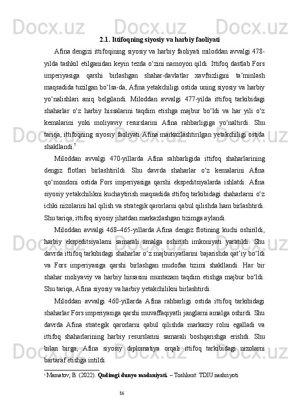 162.1. Ittifoqning siyosiy va harbiy faoliyati
Afina dengizi ittifoqining siyosiy va harbiy faoliyati miloddan avvalgi 478-
yilda tashkil  etilganidan keyin tezda o‘zini  namoyon qildi. Ittifoq dastlab Fors
imperiyasiga   qarshi   birlashgan   shahar-davlatlar   xavfsizligini   ta’minlash
maqsadida tuzilgan bo‘lsa-da, Afina yetakchiligi ostida uning siyosiy va harbiy
yo‘nalishlari   aniq   belgilandi.   Miloddan   avvalgi   477-yilda   ittifoq   tarkibidagi
shaharlar   o‘z   harbiy   hissalarini   taqdim   etishga   majbur   bo‘ldi   va   har   yili   o‘z
kemalarini   yoki   moliyaviy   resurslarini   Afina   rahbarligiga   yo‘naltirdi.   Shu
tariqa, ittifoqning siyosiy faoliyati  Afina markazlashtirilgan yetakchiligi ostida
shakllandi. 5
Miloddan   avvalgi   470-yillarda   Afina   rahbarligida   ittifoq   shaharlarining
dengiz   flotlari   birlashtirildi.   Shu   davrda   shaharlar   o‘z   kemalarini   Afina
qo‘mondoni   ostida   Fors   imperiyasiga   qarshi   ekspeditsiyalarda   ishlatdi.   Afina
siyosiy yetakchilikni kuchaytirish maqsadida ittifoq tarkibidagi  shaharlarni o‘z
ichki nizolarini hal qilish va strategik qarorlarni qabul qilishda ham birlashtirdi.
Shu tariqa, ittifoq siyosiy jihatdan markazlashgan tizimga aylandi.
Miloddan   avvalgi   468–465-yillarda   Afina   dengiz   flotining   kuchi   oshirildi,
harbiy   ekspeditsiyalarni   samarali   amalga   oshirish   imkoniyati   yaratildi.   Shu
davrda ittifoq tarkibidagi shaharlar o‘z majburiyatlarini bajarishda qat’iy bo‘ldi
va   Fors   imperiyasiga   qarshi   birlashgan   mudofaa   tizimi   shakllandi.   Har   bir
shahar   moliyaviy   va   harbiy   hissasini   muntazam   taqdim   etishga   majbur   bo‘ldi.
Shu tariqa, Afina siyosiy va harbiy yetakchilikni birlashtirdi.
Miloddan   avvalgi   460-yillarda   Afina   rahbarligi   ostida   ittifoq   tarkibidagi
shaharlar Fors imperiyasiga qarshi muvaffaqiyatli janglarni amalga oshirdi. Shu
davrda   Afina   strategik   qarorlarni   qabul   qilishda   markaziy   rolni   egalladi   va
ittifoq   shaharlarining   harbiy   resurslarini   samarali   boshqarishga   erishdi.   Shu
bilan   birga,   Afina   siyosiy   diplomatiya   orqali   ittifoq   tarkibidagi   nizolarni
bartaraf etishga intildi.
5
  Mamatov, B. (2022).  Qadimgi dunyo madaniyati.  – Toshkent: TDIU nashriyoti. 