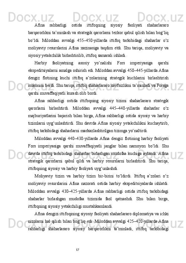 17Afina   rahbarligi   ostida   ittifoqning   siyosiy   faoliyati   shaharlararo
barqarorlikni ta’minlash va strategik qarorlarni tezkor qabul qilish bilan bog‘liq
bo‘ldi.   Miloddan   avvalgi   455–450-yillarda   ittifoq   tarkibidagi   shaharlar   o‘z
moliyaviy   resurslarini   Afina   xazinasiga   taqdim   etdi.   Shu   tariqa,   moliyaviy   va
siyosiy yetakchilik birlashtirilib, ittifoq samarali ishladi.
Harbiy   faoliyatning   asosiy   yo‘nalishi   Fors   imperiyasiga   qarshi
ekspeditsiyalarni amalga oshirish edi. Miloddan avvalgi 450–445-yillarda Afina
dengiz   flotining   kuchi   ittifoq   a’zolarining   strategik   kuchlarini   birlashtirish
imkonini berdi. Shu tariqa, ittifoq shaharlararo xavfsizlikni ta’minladi va Forsga
qarshi muvaffaqiyatli kurash olib bordi.
Afina   rahbarligi   ostida   ittifoqning   siyosiy   tizimi   shaharlararo   strategik
qarorlarni   birlashtirdi.   Miloddan   avvalgi   445–440-yillarda   shaharlar   o‘z
majburiyatlarini   bajarish   bilan   birga,   Afina   rahbarligi   ostida   siyosiy   va   harbiy
tizimlarni   uyg‘unlashtirdi.  Shu davrda Afina  siyosiy  yetakchilikni   kuchaytirib,
ittifoq tarkibidagi shaharlarni markazlashtirilgan tizimga yo‘naltirdi.
Miloddan   avvalgi   440–430-yillarda   Afina   dengiz   flotining   harbiy   faoliyati
Fors   imperiyasiga   qarshi   muvaffaqiyatli   janglar   bilan   namoyon   bo‘ldi.   Shu
davrda ittifoq tarkibidagi shaharlar birlashgan mudofaa kuchiga aylandi. Afina
strategik   qarorlarni   qabul   qildi   va   harbiy   resurslarni   birlashtirdi.   Shu   tariqa,
ittifoqning siyosiy va harbiy faoliyati uyg‘unlashdi.
Moliyaviy   tizim   va   harbiy   tizim   bir-birini   to‘ldirdi.   Ittifoq   a’zolari   o‘z
moliyaviy   resurslarini   Afina   nazorati   ostida   harbiy   ekspeditsiyalarda   ishlatdi.
Miloddan   avvalgi   430–425-yillarda   Afina   rahbarligi   ostida   ittifoq   tarkibidagi
shaharlar   birlashgan   mudofaa   tizimida   faol   qatnashdi.   Shu   bilan   birga,
ittifoqning siyosiy yetakchiligi mustahkamlandi.
Afina dengizi ittifoqining siyosiy faoliyati shaharlararo diplomatiya va ichki
nizolarni hal qilish bilan bog‘liq edi. Miloddan avvalgi 425–420-yillarda Afina
rahbarligi   shaharlararo   siyosiy   barqarorlikni   ta’minladi,   ittifoq   tarkibidagi 