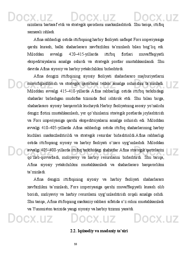 18nizolarni bartaraf etdi va strategik qarorlarni markazlashtirdi. Shu tariqa, ittifoq
samarali ishladi.
Afina rahbarligi ostida ittifoqning harbiy faoliyati nafaqat Fors imperiyasiga
qarshi   kurash,   balki   shaharlararo   xavfsizlikni   ta’minlash   bilan   bog‘liq   edi.
Miloddan   avvalgi   420–415-yillarda   ittifoq   flotlari   muvaffaqiyatli
ekspeditsiyalarni   amalga   oshirdi   va   strategik   postlar   mustahkamlandi.   Shu
davrda Afina siyosiy va harbiy yetakchilikni birlashtirdi.
Afina   dengizi   ittifoqining   siyosiy   faoliyati   shaharlararo   majburiyatlarni
muvofiqlashtirish   va   strategik   qarorlarni   tezkor   amalga   oshirishni   ta’minladi.
Miloddan   avvalgi   415–410-yillarda   Afina   rahbarligi   ostida   ittifoq   tarkibidagi
shaharlar   birlashgan   mudofaa   tizimida   faol   ishtirok   etdi.   Shu   bilan   birga,
shaharlararo siyosiy barqarorlik kuchaydi.Harbiy faoliyatning asosiy yo‘nalishi
dengiz flotini mustahkamlash, yer qo‘shinlarini strategik postlarda joylashtirish
va   Fors   imperiyasiga   qarshi   ekspeditsiyalarni   amalga   oshirish   edi.   Miloddan
avvalgi   410–405-yillarda   Afina   rahbarligi   ostida   ittifoq   shaharlarining   harbiy
kuchlari   markazlashtirildi   va   strategik   resurslar   birlashtirildi.Afina   rahbarligi
ostida   ittifoqning   siyosiy   va   harbiy   faoliyati   o‘zaro   uyg‘unlashdi.   Miloddan
avvalgi 405–400-yillarda ittifoq tarkibidagi shaharlar Afina strategik qarorlarini
qo‘llab-quvvatladi,   moliyaviy   va   harbiy   resurslarini   birlashtirdi.   Shu   tariqa,
Afina   siyosiy   yetakchilikni   mustahkamladi   va   shaharlararo   barqarorlikni
ta’minladi.
Afina   dengizi   ittifoqining   siyosiy   va   harbiy   faoliyati   shaharlararo
xavfsizlikni   ta’minlash,   Fors   imperiyasiga   qarshi   muvaffaqiyatli   kurash   olib
borish,   moliyaviy   va   harbiy   resurslarni   uyg‘unlashtirish   orqali   amalga   oshdi.
Shu tariqa, Afina ittifoqning markaziy rahbari sifatida o‘z rolini mustahkamladi
va Yunoniston tarixida yangi siyosiy va harbiy tizimni yaratdi.
2.2. Iqtisodiy va madaniy ta’siri 