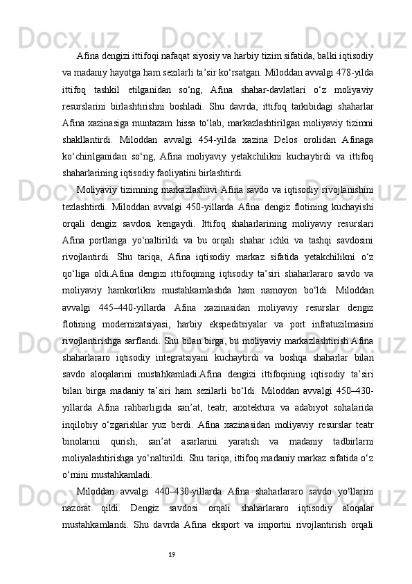 19Afina dengizi ittifoqi nafaqat siyosiy va harbiy tizim sifatida, balki iqtisodiy
va madaniy hayotga ham sezilarli ta’sir ko‘rsatgan. Miloddan avvalgi 478-yilda
ittifoq   tashkil   etilganidan   so‘ng,   Afina   shahar-davlatlari   o‘z   moliyaviy
resurslarini   birlashtirishni   boshladi.   Shu   davrda,   ittifoq   tarkibidagi   shaharlar
Afina   xazinasiga   muntazam   hissa   to‘lab,   markazlashtirilgan   moliyaviy   tizimni
shakllantirdi.   Miloddan   avvalgi   454-yilda   xazina   Delos   orolidan   Afinaga
ko‘chirilganidan   so‘ng,   Afina   moliyaviy   yetakchilikni   kuchaytirdi   va   ittifoq
shaharlarining iqtisodiy faoliyatini birlashtirdi.
Moliyaviy tizimning markazlashuvi  Afina savdo va iqtisodiy rivojlanishini
tezlashtirdi.   Miloddan   avvalgi   450-yillarda   Afina   dengiz   flotining   kuchayishi
orqali   dengiz   savdosi   kengaydi.   Ittifoq   shaharlarining   moliyaviy   resurslari
Afina   portlariga   yo‘naltirildi   va   bu   orqali   shahar   ichki   va   tashqi   savdosini
rivojlantirdi.   Shu   tariqa,   Afina   iqtisodiy   markaz   sifatida   yetakchilikni   o‘z
qo‘liga   oldi.Afina   dengizi   ittifoqining   iqtisodiy   ta’siri   shaharlararo   savdo   va
moliyaviy   hamkorlikni   mustahkamlashda   ham   namoyon   bo‘ldi.   Miloddan
avvalgi   445–440-yillarda   Afina   xazinasidan   moliyaviy   resurslar   dengiz
flotining   modernizatsiyasi,   harbiy   ekspeditsiyalar   va   port   infratuzilmasini
rivojlantirishga sarflandi. Shu bilan birga, bu moliyaviy markazlashtirish Afina
shaharlararo   iqtisodiy   integratsiyani   kuchaytirdi   va   boshqa   shaharlar   bilan
savdo   aloqalarini   mustahkamladi.Afina   dengizi   ittifoqining   iqtisodiy   ta’siri
bilan   birga   madaniy   ta’siri   ham   sezilarli   bo‘ldi.   Miloddan   avvalgi   450–430-
yillarda   Afina   rahbarligida   san’at,   teatr,   arxitektura   va   adabiyot   sohalarida
inqilobiy   o‘zgarishlar   yuz   berdi.   Afina   xazinasidan   moliyaviy   resurslar   teatr
binolarini   qurish,   san’at   asarlarini   yaratish   va   madaniy   tadbirlarni
moliyalashtirishga yo‘naltirildi. Shu tariqa, ittifoq madaniy markaz sifatida o‘z
o‘rnini mustahkamladi.
Miloddan   avvalgi   440–430-yillarda   Afina   shaharlararo   savdo   yo‘llarini
nazorat   qildi.   Dengiz   savdosi   orqali   shaharlararo   iqtisodiy   aloqalar
mustahkamlandi.   Shu   davrda   Afina   eksport   va   importni   rivojlantirish   orqali 
