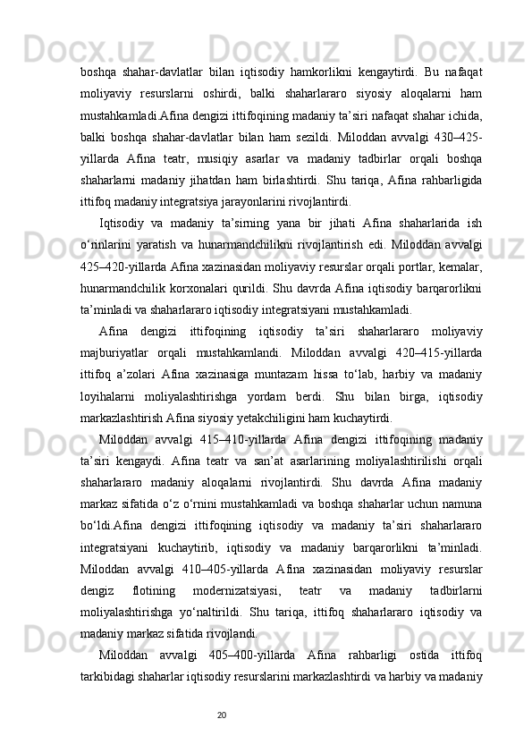 20boshqa   shahar-davlatlar   bilan   iqtisodiy   hamkorlikni   kengaytirdi.   Bu   nafaqat
moliyaviy   resurslarni   oshirdi,   balki   shaharlararo   siyosiy   aloqalarni   ham
mustahkamladi.Afina dengizi ittifoqining madaniy ta’siri nafaqat shahar ichida,
balki   boshqa   shahar-davlatlar   bilan   ham   sezildi.   Miloddan   avvalgi   430–425-
yillarda   Afina   teatr,   musiqiy   asarlar   va   madaniy   tadbirlar   orqali   boshqa
shaharlarni   madaniy   jihatdan   ham   birlashtirdi.   Shu   tariqa,   Afina   rahbarligida
ittifoq madaniy integratsiya jarayonlarini rivojlantirdi.
Iqtisodiy   va   madaniy   ta’sirning   yana   bir   jihati   Afina   shaharlarida   ish
o‘rinlarini   yaratish   va   hunarmandchilikni   rivojlantirish   edi.   Miloddan   avvalgi
425–420-yillarda Afina xazinasidan moliyaviy resurslar orqali portlar, kemalar,
hunarmandchilik   korxonalari   qurildi.   Shu   davrda   Afina   iqtisodiy   barqarorlikni
ta’minladi va shaharlararo iqtisodiy integratsiyani mustahkamladi.
Afina   dengizi   ittifoqining   iqtisodiy   ta’siri   shaharlararo   moliyaviy
majburiyatlar   orqali   mustahkamlandi.   Miloddan   avvalgi   420–415-yillarda
ittifoq   a’zolari   Afina   xazinasiga   muntazam   hissa   to‘lab,   harbiy   va   madaniy
loyihalarni   moliyalashtirishga   yordam   berdi.   Shu   bilan   birga,   iqtisodiy
markazlashtirish Afina siyosiy yetakchiligini ham kuchaytirdi.
Miloddan   avvalgi   415–410-yillarda   Afina   dengizi   ittifoqining   madaniy
ta’siri   kengaydi.   Afina   teatr   va   san’at   asarlarining   moliyalashtirilishi   orqali
shaharlararo   madaniy   aloqalarni   rivojlantirdi.   Shu   davrda   Afina   madaniy
markaz sifatida o‘z o‘rnini mustahkamladi  va boshqa  shaharlar  uchun namuna
bo‘ldi.Afina   dengizi   ittifoqining   iqtisodiy   va   madaniy   ta’siri   shaharlararo
integratsiyani   kuchaytirib,   iqtisodiy   va   madaniy   barqarorlikni   ta’minladi.
Miloddan   avvalgi   410–405-yillarda   Afina   xazinasidan   moliyaviy   resurslar
dengiz   flotining   modernizatsiyasi,   teatr   va   madaniy   tadbirlarni
moliyalashtirishga   yo‘naltirildi.   Shu   tariqa,   ittifoq   shaharlararo   iqtisodiy   va
madaniy markaz sifatida rivojlandi.
Miloddan   avvalgi   405–400-yillarda   Afina   rahbarligi   ostida   ittifoq
tarkibidagi shaharlar iqtisodiy resurslarini markazlashtirdi va harbiy va madaniy 