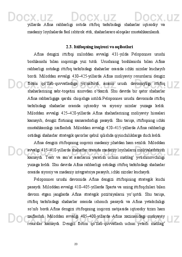 23yillarda   Afina   rahbarligi   ostida   ittifoq   tarkibidagi   shaharlar   iqtisodiy   va
madaniy loyihalarda faol ishtirok etdi, shaharlararo aloqalar mustahkamlandi.
2.3. Ittifoqning inqirozi va oqibatlari
Afina   dengizi   ittifoqi   miloddan   avvalgi   431-yilda   Peloponnes   urushi
boshlanishi   bilan   inqirozga   yuz   tutdi.   Urushning   boshlanishi   bilan   Afina
rahbarligi   ostidagi   ittifoq   tarkibidagi   shaharlar   orasida   ichki   nizolar   kuchayib
bordi.   Miloddan   avvalgi   430–425-yillarda   Afina   moliyaviy   resurslarni   dengiz
flotini   qo‘llab-quvvatlashga   yo‘naltirdi,   ammo   urush   davomiyligi   ittifoq
shaharlarining   sabr-toqatini   sinovdan   o‘tkazdi.   Shu   davrda   bir   qator   shaharlar
Afina   rahbarligiga   qarshi   chiqishga   intildi.Peloponnes   urushi   davomida   ittifoq
tarkibidagi   shaharlar   orasida   iqtisodiy   va   siyosiy   nizolar   yuzaga   keldi.
Miloddan   avvalgi   425–420-yillarda   Afina   shaharlarining   moliyaviy   hissalari
kamayib,   dengiz   flotining   samaradorligi   pasaydi.   Shu   tariqa,   ittifoqning   ichki
mustahkamligi   zaiflashdi.   Miloddan   avvalgi   420–415-yillarda   Afina   rahbarligi
ostidagi shaharlar strategik qarorlar qabul qilishda qiyinchiliklarga duch keldi.
Afina dengizi ittifoqining inqirozi madaniy jihatdan ham sezildi. Miloddan
avvalgi 415–410-yillarda shaharlar orasida madaniy loyihalarni moliyalashtirish
kamaydi.   Teatr   va   san’at   asarlarini   yaratish   uchun   mablag‘   yetishmovchiligi
yuzaga keldi. Shu davrda Afina rahbarligi ostidagi ittifoq tarkibidagi shaharlar
orasida siyosiy va madaniy integratsiya pasayib, ichki nizolar kuchaydi.
Peloponnes   urushi   davomida   Afina   dengizi   ittifoqining   strategik   kuchi
pasaydi. Miloddan avvalgi 410–405-yillarda Sparta va uning ittifoqchilari bilan
davom   etgan   janglarda   Afina   strategik   pozitsiyalarni   yo‘qotdi.   Shu   tariqa,
ittifoq   tarkibidagi   shaharlar   orasida   ishonch   pasaydi   va   Afina   yetakchiligi
so‘nib   bordi.Afina   dengizi   ittifoqining   inqirozi   natijasida   iqtisodiy   tizim   ham
zaiflashdi.   Miloddan   avvalgi   405–400-yillarda   Afina   xazinasidagi   moliyaviy
resurslar   kamaydi.   Dengiz   flotini   qo‘llab-quvvatlash   uchun   yetarli   mablag‘ 
